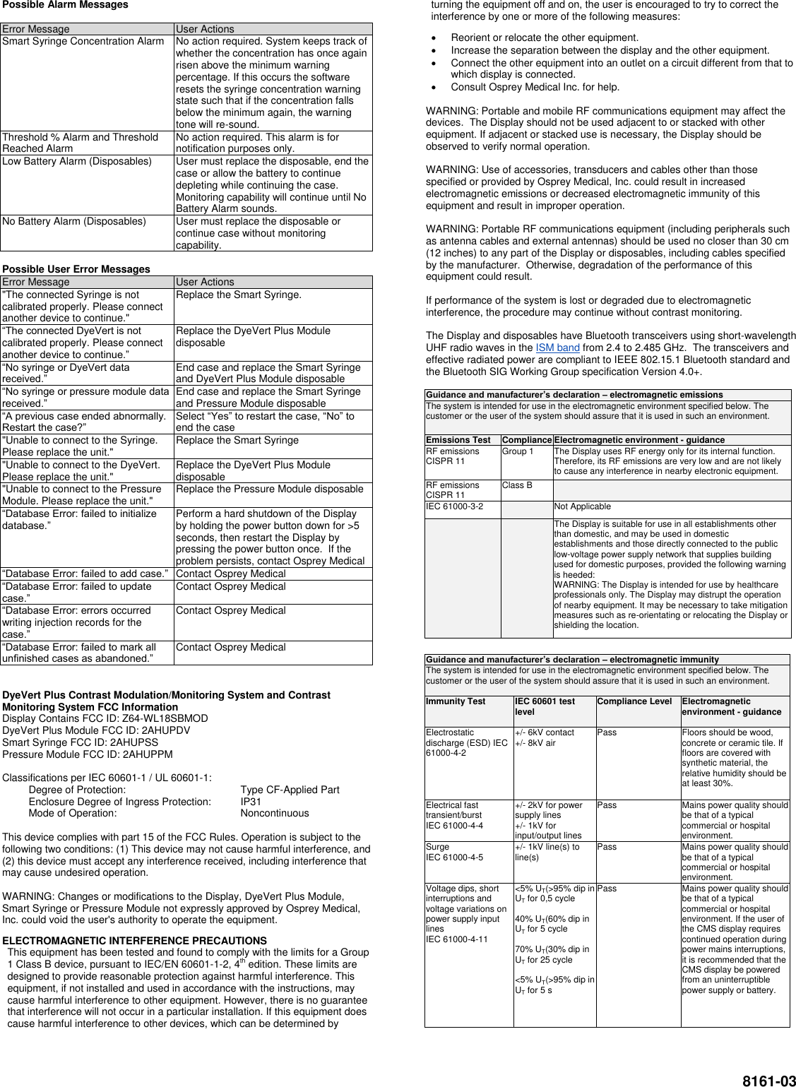  8161-03 Possible Alarm Messages  Error Message User Actions Smart Syringe Concentration Alarm No action required. System keeps track of whether the concentration has once again risen above the minimum warning percentage. If this occurs the software resets the syringe concentration warning state such that if the concentration falls below the minimum again, the warning tone will re-sound. Threshold % Alarm and Threshold Reached Alarm No action required. This alarm is for notification purposes only. Low Battery Alarm (Disposables) User must replace the disposable, end the case or allow the battery to continue depleting while continuing the case. Monitoring capability will continue until No Battery Alarm sounds. No Battery Alarm (Disposables) User must replace the disposable or continue case without monitoring capability.  Possible User Error Messages Error Message User Actions &quot;The connected Syringe is not calibrated properly. Please connect another device to continue.&quot; Replace the Smart Syringe. “The connected DyeVert is not calibrated properly. Please connect another device to continue.” Replace the DyeVert Plus Module disposable “No syringe or DyeVert data received.” End case and replace the Smart Syringe and DyeVert Plus Module disposable “No syringe or pressure module data received.” End case and replace the Smart Syringe and Pressure Module disposable “A previous case ended abnormally. Restart the case?” Select “Yes” to restart the case, “No” to end the case &quot;Unable to connect to the Syringe. Please replace the unit.&quot; Replace the Smart Syringe &quot;Unable to connect to the DyeVert. Please replace the unit.&quot; Replace the DyeVert Plus Module disposable &quot;Unable to connect to the Pressure Module. Please replace the unit.&quot; Replace the Pressure Module disposable “Database Error: failed to initialize database.” Perform a hard shutdown of the Display by holding the power button down for &gt;5 seconds, then restart the Display by pressing the power button once.  If the problem persists, contact Osprey Medical “Database Error: failed to add case.” Contact Osprey Medical “Database Error: failed to update case.” Contact Osprey Medical “Database Error: errors occurred writing injection records for the case.” Contact Osprey Medical “Database Error: failed to mark all unfinished cases as abandoned.” Contact Osprey Medical   DyeVert Plus Contrast Modulation/Monitoring System and Contrast Monitoring System FCC Information  Display Contains FCC ID: Z64-WL18SBMOD DyeVert Plus Module FCC ID: 2AHUPDV Smart Syringe FCC ID: 2AHUPSS Pressure Module FCC ID: 2AHUPPM  Classifications per IEC 60601-1 / UL 60601-1:   Degree of Protection:  Type CF-Applied Part   Enclosure Degree of Ingress Protection:  IP31   Mode of Operation:  Noncontinuous  This device complies with part 15 of the FCC Rules. Operation is subject to the following two conditions: (1) This device may not cause harmful interference, and (2) this device must accept any interference received, including interference that may cause undesired operation.  WARNING: Changes or modifications to the Display, DyeVert Plus Module, Smart Syringe or Pressure Module not expressly approved by Osprey Medical, Inc. could void the user&apos;s authority to operate the equipment. ELECTROMAGNETIC INTERFERENCE PRECAUTIONS This equipment has been tested and found to comply with the limits for a Group 1 Class B device, pursuant to IEC/EN 60601-1-2, 4th edition. These limits are designed to provide reasonable protection against harmful interference. This equipment, if not installed and used in accordance with the instructions, may cause harmful interference to other equipment. However, there is no guarantee that interference will not occur in a particular installation. If this equipment does cause harmful interference to other devices, which can be determined by turning the equipment off and on, the user is encouraged to try to correct the interference by one or more of the following measures:   Reorient or relocate the other equipment.   Increase the separation between the display and the other equipment.   Connect the other equipment into an outlet on a circuit different from that to which display is connected.   Consult Osprey Medical Inc. for help.  WARNING: Portable and mobile RF communications equipment may affect the devices.  The Display should not be used adjacent to or stacked with other equipment. If adjacent or stacked use is necessary, the Display should be observed to verify normal operation.  WARNING: Use of accessories, transducers and cables other than those specified or provided by Osprey Medical, Inc. could result in increased electromagnetic emissions or decreased electromagnetic immunity of this equipment and result in improper operation.  WARNING: Portable RF communications equipment (including peripherals such as antenna cables and external antennas) should be used no closer than 30 cm (12 inches) to any part of the Display or disposables, including cables specified by the manufacturer.  Otherwise, degradation of the performance of this equipment could result.  If performance of the system is lost or degraded due to electromagnetic interference, the procedure may continue without contrast monitoring.  The Display and disposables have Bluetooth transceivers using short-wavelength UHF radio waves in the ISM band from 2.4 to 2.485 GHz.  The transceivers and effective radiated power are compliant to IEEE 802.15.1 Bluetooth standard and the Bluetooth SIG Working Group specification Version 4.0+.  Guidance and manufacturer’s declaration – electromagnetic emissions The system is intended for use in the electromagnetic environment specified below. The customer or the user of the system should assure that it is used in such an environment. Emissions Test Compliance Electromagnetic environment - guidance RF emissions CISPR 11 Group 1 The Display uses RF energy only for its internal function. Therefore, its RF emissions are very low and are not likely to cause any interference in nearby electronic equipment.  RF emissions CISPR 11 Class B  IEC 61000-3-2  Not Applicable   The Display is suitable for use in all establishments other than domestic, and may be used in domestic establishments and those directly connected to the public low-voltage power supply network that supplies building used for domestic purposes, provided the following warning is heeded: WARNING: The Display is intended for use by healthcare professionals only. The Display may distrupt the operation of nearby equipment. It may be necessary to take mitigation measures such as re-orientating or relocating the Display or shielding the location.  Guidance and manufacturer’s declaration – electromagnetic immunity The system is intended for use in the electromagnetic environment specified below. The customer or the user of the system should assure that it is used in such an environment. Immunity Test IEC 60601 test level Compliance Level Electromagnetic environment - guidance Electrostatic discharge (ESD) IEC 61000-4-2 +/- 6kV contact +/- 8kV air Pass Floors should be wood, concrete or ceramic tile. If floors are covered with synthetic material, the relative humidity should be at least 30%. Electrical fast transient/burst  IEC 61000-4-4 +/- 2kV for power supply lines +/- 1kV for input/output lines Pass Mains power quality should be that of a typical commercial or hospital environment. Surge  IEC 61000-4-5 +/- 1kV line(s) to line(s) Pass Mains power quality should be that of a typical commercial or hospital environment. Voltage dips, short interruptions and voltage variations on power supply input lines IEC 61000-4-11 &lt;5% UT(&gt;95% dip in UT for 0,5 cycle  40% UT(60% dip in UT for 5 cycle  70% UT(30% dip in UT for 25 cycle  &lt;5% UT(&gt;95% dip in UT for 5 s  Pass Mains power quality should be that of a typical commercial or hospital environment. If the user of the CMS display requires continued operation during power mains interruptions, it is recommended that the CMS display be powered from an uninterruptible power supply or battery. 