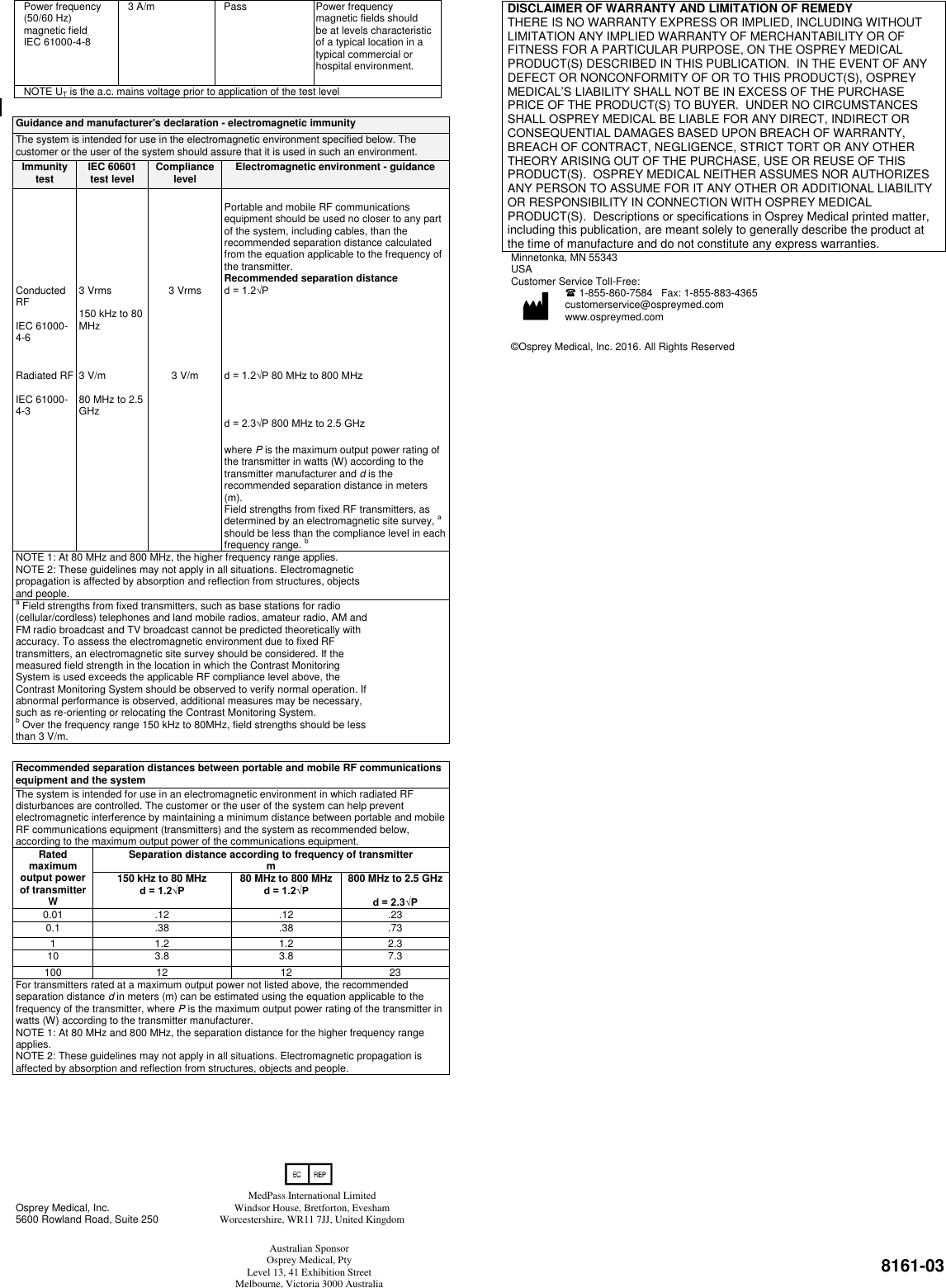  8161-03 Power frequency (50/60 Hz) magnetic field  IEC 61000-4-8 3 A/m Pass Power frequency magnetic fields should be at levels characteristic of a typical location in a typical commercial or hospital environment. NOTE UT is the a.c. mains voltage prior to application of the test level  Guidance and manufacturer&apos;s declaration - electromagnetic immunity The system is intended for use in the electromagnetic environment specified below. The customer or the user of the system should assure that it is used in such an environment. Immunity test IEC 60601 test level Compliance level Electromagnetic environment - guidance     Portable and mobile RF communications equipment should be used no closer to any part of the system, including cables, than the recommended separation distance calculated from the equation applicable to the frequency of the transmitter.    Recommended separation distance Conducted RF  IEC 61000-4-6 3 Vrms  150 kHz to 80 MHz 3 Vrms d = 1.2√P     Radiated RF  IEC 61000-4-3 3 V/m  80 MHz to 2.5 GHz 3 V/m d = 1.2√P 80 MHz to 800 MHz    d = 2.3√P 800 MHz to 2.5 GHz    where P is the maximum output power rating of the transmitter in watts (W) according to the transmitter manufacturer and d is the recommended separation distance in meters (m). Field strengths from fixed RF transmitters, as determined by an electromagnetic site survey, a should be less than the compliance level in each frequency range. b NOTE 1: At 80 MHz and 800 MHz, the higher frequency range applies. NOTE 2: These guidelines may not apply in all situations. Electromagnetic propagation is affected by absorption and reflection from structures, objects and people.   a Field strengths from fixed transmitters, such as base stations for radio (cellular/cordless) telephones and land mobile radios, amateur radio, AM and FM radio broadcast and TV broadcast cannot be predicted theoretically with accuracy. To assess the electromagnetic environment due to fixed RF transmitters, an electromagnetic site survey should be considered. If the measured field strength in the location in which the Contrast Monitoring System is used exceeds the applicable RF compliance level above, the Contrast Monitoring System should be observed to verify normal operation. If abnormal performance is observed, additional measures may be necessary, such as re-orienting or relocating the Contrast Monitoring System. b Over the frequency range 150 kHz to 80MHz, field strengths should be less than 3 V/m.    Recommended separation distances between portable and mobile RF communications equipment and the system The system is intended for use in an electromagnetic environment in which radiated RF disturbances are controlled. The customer or the user of the system can help prevent electromagnetic interference by maintaining a minimum distance between portable and mobile RF communications equipment (transmitters) and the system as recommended below, according to the maximum output power of the communications equipment. Rated maximum output power of transmitter W Separation distance according to frequency of transmitter m 150 kHz to 80 MHz d = 1.2√P 80 MHz to 800 MHz d = 1.2√P 800 MHz to 2.5 GHz  d = 2.3√P 0.01 .12 .12 .23 0.1 .38 .38 .73 1 1.2 1.2 2.3 10 3.8 3.8 7.3 100 12 12 23 For transmitters rated at a maximum output power not listed above, the recommended separation distance d in meters (m) can be estimated using the equation applicable to the frequency of the transmitter, where P is the maximum output power rating of the transmitter in watts (W) according to the transmitter manufacturer. NOTE 1: At 80 MHz and 800 MHz, the separation distance for the higher frequency range applies. NOTE 2: These guidelines may not apply in all situations. Electromagnetic propagation is affected by absorption and reflection from structures, objects and people.             Osprey Medical, Inc.                    5600 Rowland Road, Suite 250                        Minnetonka, MN 55343  USA                                        Customer Service Toll-Free:  1-855-860-7584   Fax: 1-855-883-4365 customerservice@ospreymed.com   www.ospreymed.com                                                        ©Osprey Medical, Inc. 2016. All Rights Reserved                                                         DISCLAIMER OF WARRANTY AND LIMITATION OF REMEDY THERE IS NO WARRANTY EXPRESS OR IMPLIED, INCLUDING WITHOUT LIMITATION ANY IMPLIED WARRANTY OF MERCHANTABILITY OR OF FITNESS FOR A PARTICULAR PURPOSE, ON THE OSPREY MEDICAL PRODUCT(S) DESCRIBED IN THIS PUBLICATION.  IN THE EVENT OF ANY DEFECT OR NONCONFORMITY OF OR TO THIS PRODUCT(S), OSPREY MEDICAL’S LIABILITY SHALL NOT BE IN EXCESS OF THE PURCHASE PRICE OF THE PRODUCT(S) TO BUYER.  UNDER NO CIRCUMSTANCES SHALL OSPREY MEDICAL BE LIABLE FOR ANY DIRECT, INDIRECT OR CONSEQUENTIAL DAMAGES BASED UPON BREACH OF WARRANTY, BREACH OF CONTRACT, NEGLIGENCE, STRICT TORT OR ANY OTHER THEORY ARISING OUT OF THE PURCHASE, USE OR REUSE OF THIS PRODUCT(S).  OSPREY MEDICAL NEITHER ASSUMES NOR AUTHORIZES ANY PERSON TO ASSUME FOR IT ANY OTHER OR ADDITIONAL LIABILITY OR RESPONSIBILITY IN CONNECTION WITH OSPREY MEDICAL PRODUCT(S).  Descriptions or specifications in Osprey Medical printed matter, including this publication, are meant solely to generally describe the product at the time of manufacture and do not constitute any express warranties.  0344 MedPass International Limited Windsor House, Bretforton, Evesham Worcestershire, WR11 7JJ, United Kingdom Australian Sponsor Osprey Medical, Pty Level 13, 41 Exhibition Street Melbourne, Victoria 3000 Australia 