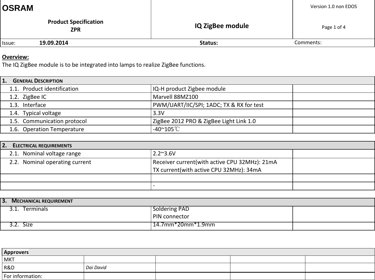OSRAM  Version1.0nonEDOSProductSpecificationZPR IQZigBeemodulePage1of4Issue: 19.09.2014Status:Comments:  ApproversMKTR&amp;DDaiDavidForinformation:  Overview:TheIQZigBeemoduleistobeintegratedintolampstorealizeZigBeefunctions.1. GENERALDESCRIPTION1.1. ProductidentificationIQ‐HproductZigbeemodule1.2. ZigBeeICMarvell88MZ1001.3. InterfacePWM/UART/IIC/SPI;1ADC;TX&amp;RXfortest1.4. Typicalvoltage3.3V1.5. CommunicationprotocolZigBee2012PRO&amp;ZigBeeLightLink1.01.6. OperationTemperature‐40~105℃ 2. ELECTRICALREQUIREMENTS2.1. Nominalvoltagerange2.2~3.6V2.2. NominaloperatingcurrentReceivercurrent(withactiveCPU32MHz):21mATXcurrent(withactiveCPU32MHz):34mA     ‐ 3. MECHANICALREQUIREMENT3.1. TerminalsSolderingPADPINconnector3.2. Size14.7mm*20mm*1.9mm