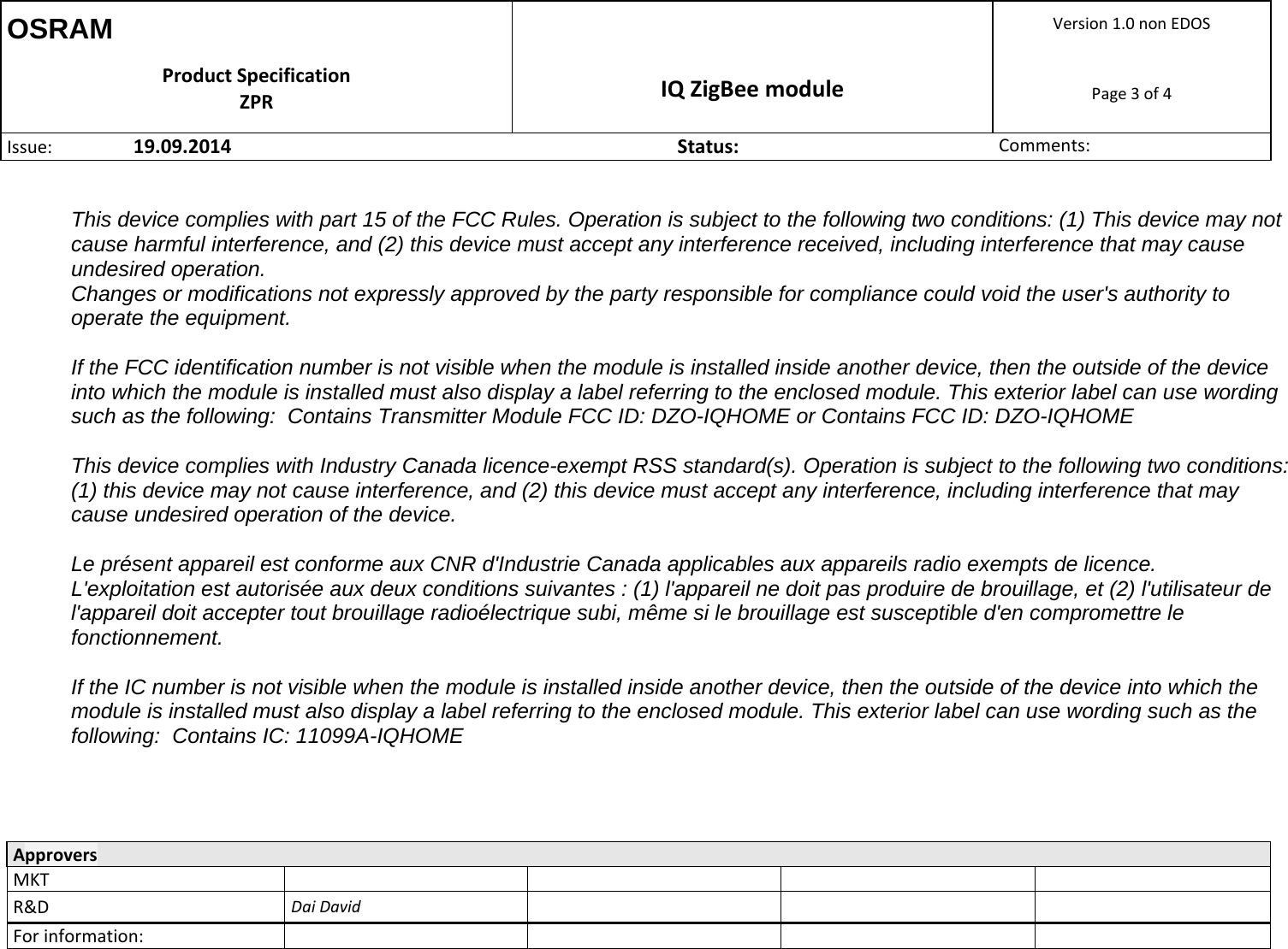 OSRAM  Version1.0nonEDOSProductSpecificationZPR IQZigBeemodulePage3of4Issue: 19.09.2014Status:Comments:  ApproversMKTR&amp;DDaiDavidForinformation:  This device complies with part 15 of the FCC Rules. Operation is subject to the following two conditions: (1) This device may not cause harmful interference, and (2) this device must accept any interference received, including interference that may cause undesired operation. Changes or modifications not expressly approved by the party responsible for compliance could void the user&apos;s authority to operate the equipment.    If the FCC identification number is not visible when the module is installed inside another device, then the outside of the device into which the module is installed must also display a label referring to the enclosed module. This exterior label can use wording such as the following:  Contains Transmitter Module FCC ID: DZO-IQHOME or Contains FCC ID: DZO-IQHOME  This device complies with Industry Canada licence-exempt RSS standard(s). Operation is subject to the following two conditions: (1) this device may not cause interference, and (2) this device must accept any interference, including interference that may cause undesired operation of the device.   Le présent appareil est conforme aux CNR d&apos;Industrie Canada applicables aux appareils radio exempts de licence. L&apos;exploitation est autorisée aux deux conditions suivantes : (1) l&apos;appareil ne doit pas produire de brouillage, et (2) l&apos;utilisateur de l&apos;appareil doit accepter tout brouillage radioélectrique subi, même si le brouillage est susceptible d&apos;en compromettre le fonctionnement.  If the IC number is not visible when the module is installed inside another device, then the outside of the device into which the module is installed must also display a label referring to the enclosed module. This exterior label can use wording such as the following:  Contains IC: 11099A-IQHOME    