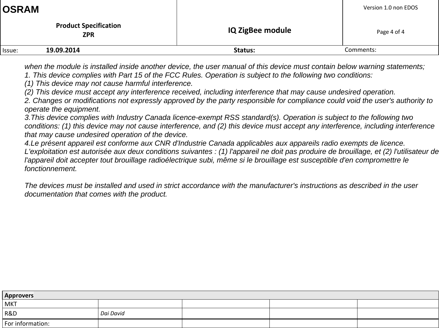 OSRAM  Version1.0nonEDOSProductSpecificationZPR IQZigBeemodulePage4of4Issue: 19.09.2014Status:Comments:  ApproversMKTR&amp;DDaiDavidForinformation:  when the module is installed inside another device, the user manual of this device must contain below warning statements; 1. This device complies with Part 15 of the FCC Rules. Operation is subject to the following two conditions: (1) This device may not cause harmful interference. (2) This device must accept any interference received, including interference that may cause undesired operation. 2. Changes or modifications not expressly approved by the party responsible for compliance could void the user&apos;s authority to operate the equipment. 3.This device complies with Industry Canada licence-exempt RSS standard(s). Operation is subject to the following two conditions: (1) this device may not cause interference, and (2) this device must accept any interference, including interference that may cause undesired operation of the device.  4.Le présent appareil est conforme aux CNR d&apos;Industrie Canada applicables aux appareils radio exempts de licence. L&apos;exploitation est autorisée aux deux conditions suivantes : (1) l&apos;appareil ne doit pas produire de brouillage, et (2) l&apos;utilisateur de l&apos;appareil doit accepter tout brouillage radioélectrique subi, même si le brouillage est susceptible d&apos;en compromettre le fonctionnement.  The devices must be installed and used in strict accordance with the manufacturer&apos;s instructions as described in the user documentation that comes with the product. 