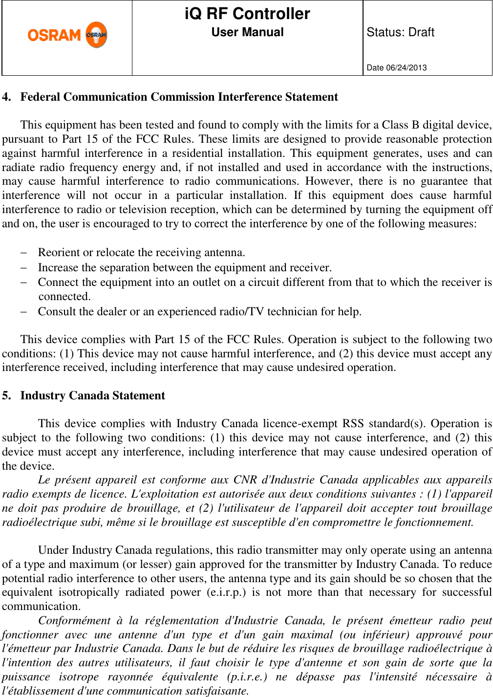      production documentation  iQ RF Controller User Manual  Status: Draft   Date 06/24/2013  4. Federal Communication Commission Interference Statement  This equipment has been tested and found to comply with the limits for a Class B digital device, pursuant to Part 15 of the FCC Rules. These limits are designed to provide reasonable protection against harmful interference in  a residential installation. This  equipment  generates,  uses and can radiate radio frequency energy and, if not installed and used in accordance with the instructions, may  cause  harmful  interference  to  radio  communications.  However,  there  is  no  guarantee  that interference  will  not  occur  in  a  particular  installation.  If  this  equipment  does  cause  harmful interference to radio or television reception, which can be determined by turning the equipment off and on, the user is encouraged to try to correct the interference by one of the following measures:   Reorient or relocate the receiving antenna.  Increase the separation between the equipment and receiver.  Connect the equipment into an outlet on a circuit different from that to which the receiver is connected.  Consult the dealer or an experienced radio/TV technician for help.  This device complies with Part 15 of the FCC Rules. Operation is subject to the following two conditions: (1) This device may not cause harmful interference, and (2) this device must accept any interference received, including interference that may cause undesired operation.  5. Industry Canada Statement  This device complies  with  Industry Canada licence-exempt RSS standard(s). Operation is subject to  the  following two  conditions:  (1) this device may not  cause interference, and  (2)  this device must accept any interference, including interference that may cause undesired operation of the device. Le présent appareil  est  conforme aux CNR d&apos;Industrie Canada  applicables aux appareils radio exempts de licence. L&apos;exploitation est autorisée aux deux conditions suivantes : (1) l&apos;appareil ne doit pas produire de brouillage, et (2) l&apos;utilisateur de l&apos;appareil doit accepter tout brouillage radioélectrique subi, même si le brouillage est susceptible d&apos;en compromettre le fonctionnement.  Under Industry Canada regulations, this radio transmitter may only operate using an antenna of a type and maximum (or lesser) gain approved for the transmitter by Industry Canada. To reduce potential radio interference to other users, the antenna type and its gain should be so chosen that the equivalent  isotropically  radiated  power  (e.i.r.p.)  is  not  more  than  that  necessary  for  successful communication. Conformément  à  la  réglementation  d&apos;Industrie  Canada,  le  présent  émetteur  radio  peut fonctionner  avec  une  antenne  d&apos;un  type  et  d&apos;un  gain  maximal  (ou  inférieur)  approuvé  pour l&apos;émetteur par Industrie Canada. Dans le but de réduire les risques de brouillage radioélectrique à l&apos;intention  des  autres  utilisateurs,  il  faut  choisir  le  type  d&apos;antenne  et  son  gain  de  sorte  que  la puissance  isotrope  rayonnée  équivalente  (p.i.r.e.)  ne  dépasse  pas  l&apos;intensité  nécessaire  à l&apos;établissement d&apos;une communication satisfaisante.  