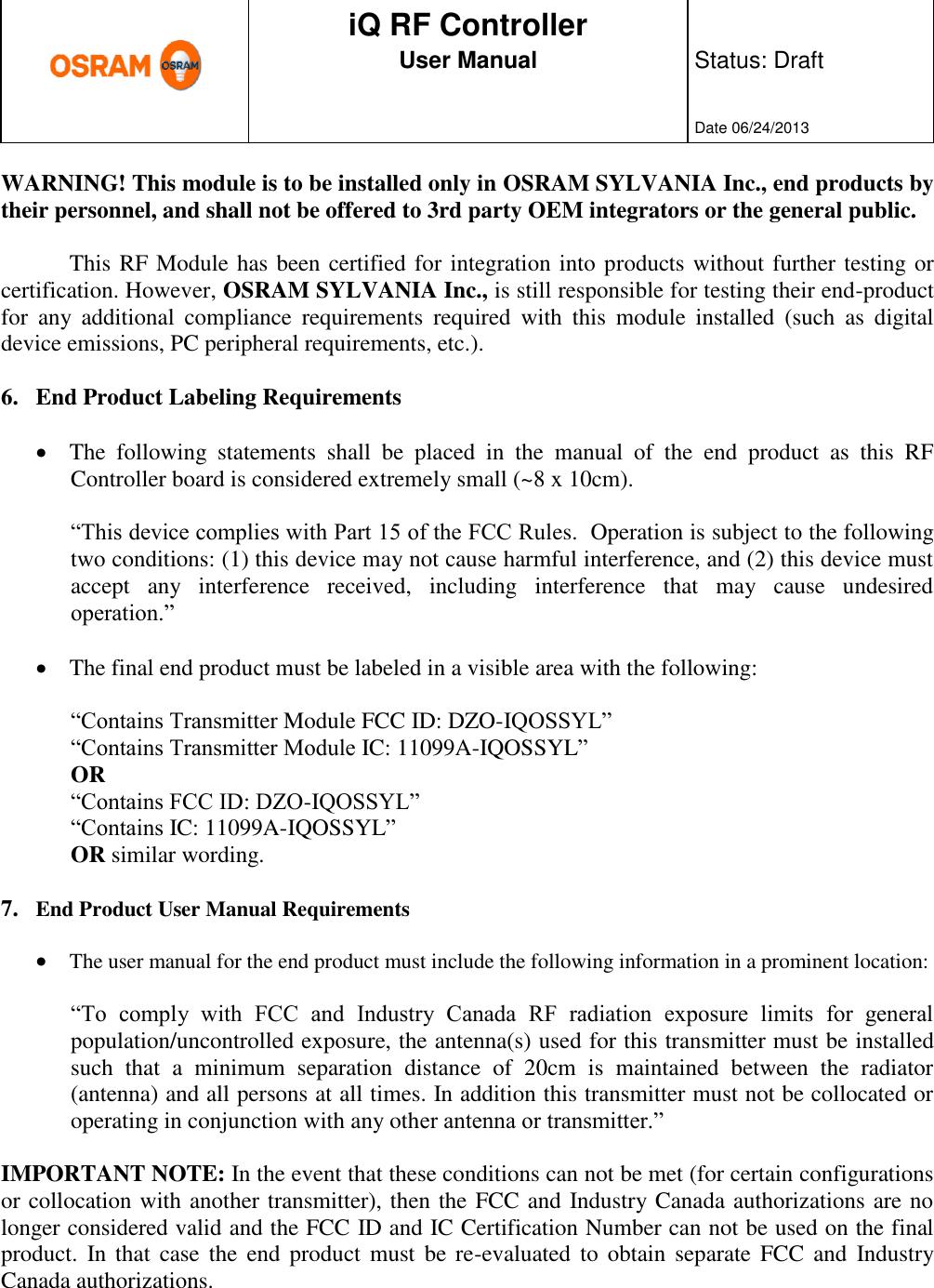      production documentation  iQ RF Controller User Manual  Status: Draft   Date 06/24/2013  WARNING! This module is to be installed only in OSRAM SYLVANIA Inc., end products by their personnel, and shall not be offered to 3rd party OEM integrators or the general public.  This RF Module has been certified for integration into products without further testing or certification. However, OSRAM SYLVANIA Inc., is still responsible for testing their end-product for  any  additional  compliance  requirements  required  with  this  module  installed  (such  as  digital device emissions, PC peripheral requirements, etc.).  6. End Product Labeling Requirements   The  following  statements  shall  be  placed  in  the  manual  of  the  end  product  as  this  RF Controller board is considered extremely small (~8 x 10cm).   “This device complies with Part 15 of the FCC Rules.  Operation is subject to the following two conditions: (1) this device may not cause harmful interference, and (2) this device must accept  any  interference  received,  including  interference  that  may  cause  undesired operation.”   The final end product must be labeled in a visible area with the following:   “Contains Transmitter Module FCC ID: DZO-IQOSSYL” “Contains Transmitter Module IC: 11099A-IQOSSYL”  OR  “Contains FCC ID: DZO-IQOSSYL” “Contains IC: 11099A-IQOSSYL”  OR similar wording.  7. End Product User Manual Requirements   The user manual for the end product must include the following information in a prominent location:  “To  comply  with  FCC  and  Industry  Canada  RF  radiation  exposure  limits  for  general population/uncontrolled exposure, the antenna(s) used for this transmitter must be installed such  that  a  minimum  separation  distance  of  20cm  is  maintained  between  the  radiator (antenna) and all persons at all times. In addition this transmitter must not be collocated or operating in conjunction with any other antenna or transmitter.”  IMPORTANT NOTE: In the event that these conditions can not be met (for certain configurations or collocation with another transmitter), then the FCC and Industry Canada authorizations are no longer considered valid and the FCC ID and IC Certification Number can not be used on the final product.  In that  case the  end product  must  be re-evaluated  to  obtain  separate  FCC and  Industry Canada authorizations.  