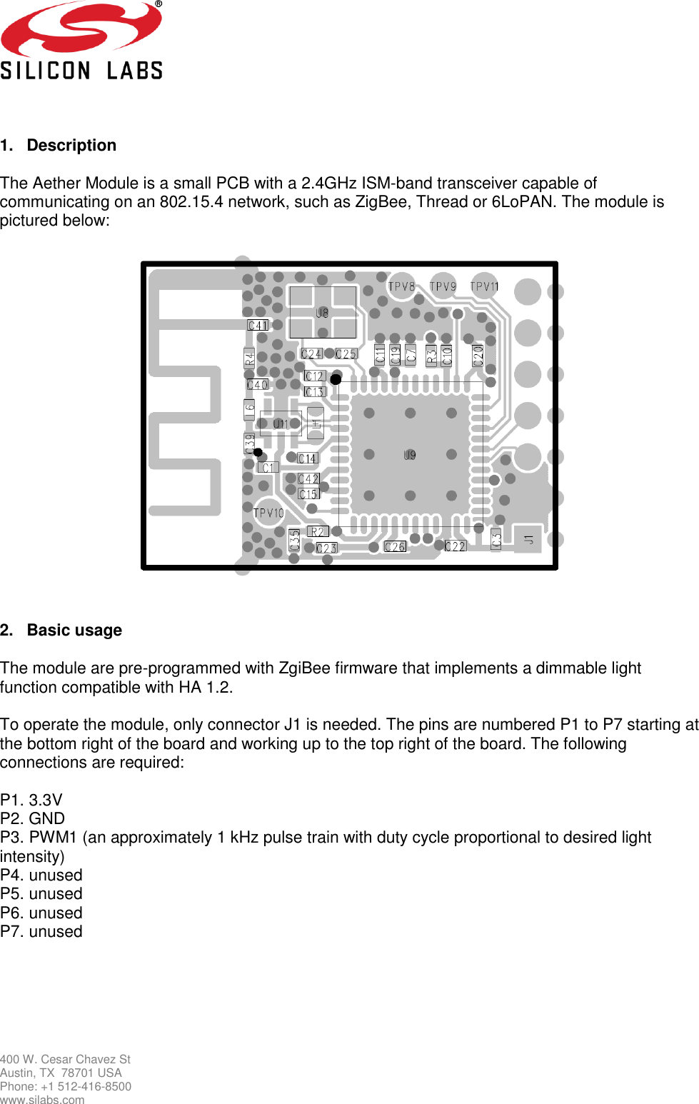   400 W. Cesar Chavez St Austin, TX  78701 USA Phone: +1 512-416-8500 www.silabs.com   1.  Description  The Aether Module is a small PCB with a 2.4GHz ISM-band transceiver capable of communicating on an 802.15.4 network, such as ZigBee, Thread or 6LoPAN. The module is pictured below:      2.  Basic usage  The module are pre-programmed with ZgiBee firmware that implements a dimmable light function compatible with HA 1.2.   To operate the module, only connector J1 is needed. The pins are numbered P1 to P7 starting at the bottom right of the board and working up to the top right of the board. The following connections are required:   P1. 3.3V P2. GND P3. PWM1 (an approximately 1 kHz pulse train with duty cycle proportional to desired light intensity)  P4. unused P5. unused P6. unused P7. unused      