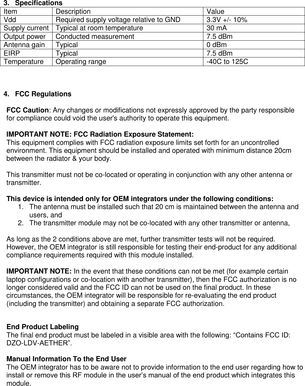 Page 2 of 4  3.  Specifications Item Description Value Vdd Required supply voltage relative to GND 3.3V +/- 10% Supply current Typical at room temperature 30 mA Output power Conducted measurement 7.5 dBm Antenna gain Typical 0 dBm EIRP Typical 7.5 dBm Temperature  Operating range -40C to 125C    4.  FCC Regulations  FCC Caution: Any changes or modifications not expressly approved by the party responsible for compliance could void the user&apos;s authority to operate this equipment.   IMPORTANT NOTE: FCC Radiation Exposure Statement:  This equipment complies with FCC radiation exposure limits set forth for an uncontrolled environment. This equipment should be installed and operated with minimum distance 20cm between the radiator &amp; your body.   This transmitter must not be co-located or operating in conjunction with any other antenna or transmitter.   This device is intended only for OEM integrators under the following conditions:  1.  The antenna must be installed such that 20 cm is maintained between the antenna and users, and  2.  The transmitter module may not be co-located with any other transmitter or antenna,   As long as the 2 conditions above are met, further transmitter tests will not be required. However, the OEM integrator is still responsible for testing their end-product for any additional compliance requirements required with this module installed.   IMPORTANT NOTE: In the event that these conditions can not be met (for example certain laptop configurations or co-location with another transmitter), then the FCC authorization is no longer considered valid and the FCC ID can not be used on the final product. In these circumstances, the OEM integrator will be responsible for re-evaluating the end product (including the transmitter) and obtaining a separate FCC authorization.   End Product Labeling  The final end product must be labeled in a visible area with the following: “Contains FCC ID: DZO-LDV-AETHER”.   Manual Information To the End User  The OEM integrator has to be aware not to provide information to the end user regarding how to install or remove this RF module in the user’s manual of the end product which integrates this module.   