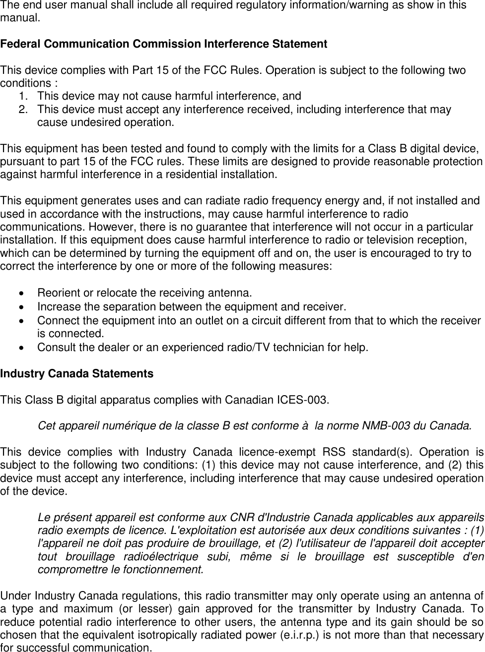 Page 3 of 4 The end user manual shall include all required regulatory information/warning as show in this manual.   Federal Communication Commission Interference Statement   This device complies with Part 15 of the FCC Rules. Operation is subject to the following two conditions :  1.  This device may not cause harmful interference, and  2.  This device must accept any interference received, including interference that may cause undesired operation.   This equipment has been tested and found to comply with the limits for a Class B digital device, pursuant to part 15 of the FCC rules. These limits are designed to provide reasonable protection against harmful interference in a residential installation.   This equipment generates uses and can radiate radio frequency energy and, if not installed and used in accordance with the instructions, may cause harmful interference to radio communications. However, there is no guarantee that interference will not occur in a particular installation. If this equipment does cause harmful interference to radio or television reception, which can be determined by turning the equipment off and on, the user is encouraged to try to correct the interference by one or more of the following measures:     Reorient or relocate the receiving antenna.    Increase the separation between the equipment and receiver.    Connect the equipment into an outlet on a circuit different from that to which the receiver is connected.    Consult the dealer or an experienced radio/TV technician for help.  Industry Canada Statements  This Class B digital apparatus complies with Canadian ICES-003.  Cet appareil numérique de la classe B est conforme à  la norme NMB-003 du Canada.  This  device  complies  with  Industry  Canada  licence-exempt  RSS  standard(s).  Operation  is subject to the following two conditions: (1) this device may not cause interference, and (2) this device must accept any interference, including interference that may cause undesired operation of the device.  Le présent appareil est conforme aux CNR d&apos;Industrie Canada applicables aux appareils radio exempts de licence. L&apos;exploitation est autorisée aux deux conditions suivantes : (1) l&apos;appareil ne doit pas produire de brouillage, et (2) l&apos;utilisateur de l&apos;appareil doit accepter tout  brouillage  radioélectrique  subi,  même  si  le  brouillage  est  susceptible  d&apos;en compromettre le fonctionnement.  Under Industry Canada regulations, this radio transmitter may only operate using an antenna of a  type  and  maximum  (or  lesser)  gain  approved  for  the  transmitter  by  Industry  Canada.  To reduce potential radio interference to other users, the antenna type and its gain should be so chosen that the equivalent isotropically radiated power (e.i.r.p.) is not more than that necessary for successful communication. 