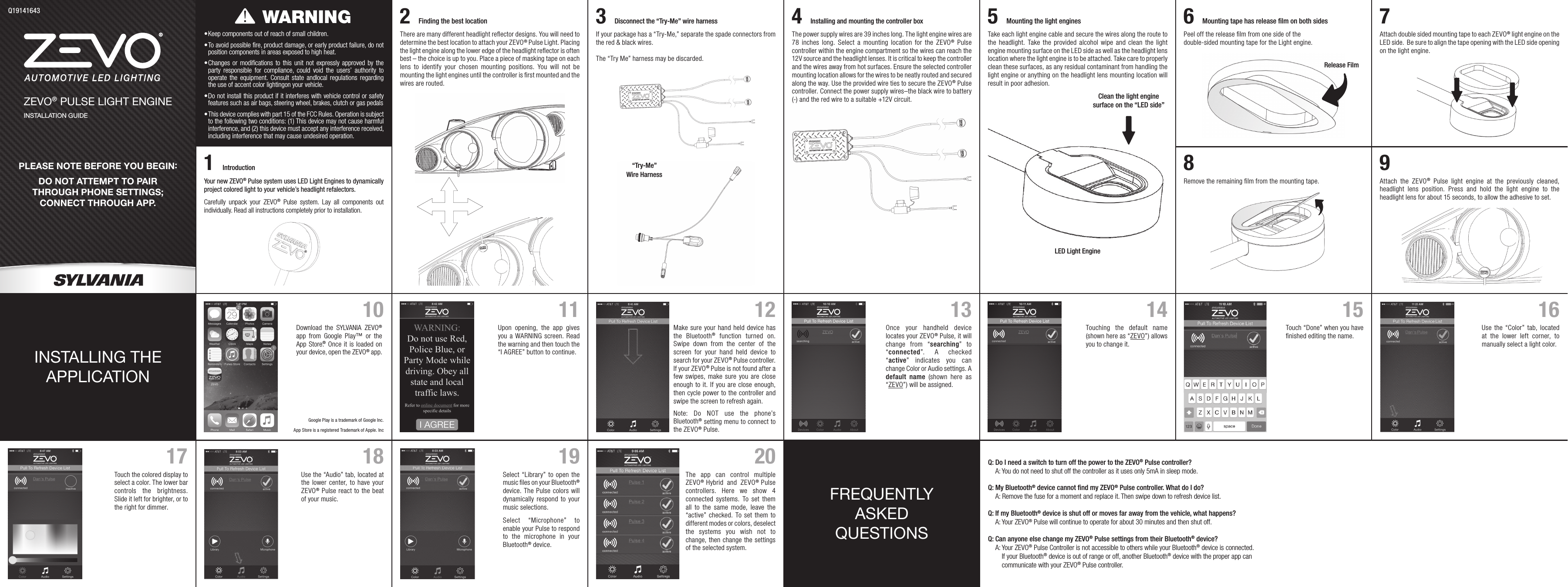 PLEASE NOTE BEFORE YOU BEGIN:DO NOT ATTEMPT TO PAIR THROUGH PHONE SETTINGS; CONNECT THROUGH APP.ZEVO® PULSE LIGHT ENGINEINSTALLATION GUIDEQ19141643•  Keep components out of reach of small children.•  To avoid possible fire, product damage, or early product failure, do not position components in areas exposed to high heat.•  Changes or modifications to this unit not expressly approved by the party responsible for compliance, could void the users’ authority to operate the equipment. Consult state andlocal regulations regarding the use of accent color lightingon your vehicle.•  Do not install this product if it interferes with vehicle control or safety features such as air bags, steering wheel, brakes, clutch or gas pedals•  This device complies with part 15 of the FCC Rules. Operation is subject to the following two conditions: (1) This device may not cause harmful interference, and (2) this device must accept any interference received, including interference that may cause undesired operation.Your new ZEVO® Pulse system uses LED Light Engines to dynamically project colored light to your vehicle’s headlight refalectors.Carefully unpack your ZEVO® Pulse system. Lay all components out individually. Read all instructions completely prior to installation.WARNINGThere are many different headlight reﬂector designs. You will need to determine the best location to attach your ZEVO® Pulse Light. Placing the light engine along the lower edge of the headlight reﬂector is often best – the choice is up to you. Place a piece of masking tape on each lens to identify your chosen mounting positions. You will not be mounting the light engines until the controller is ﬁrst mounted and the wires are routed.2Finding the best locationIf your package has a “Try-Me,” separate the spade connectors from the red &amp; black wires.The “Try Me” harness may be discarded.Disconnect the “Try-Me” wire harness3Wire Harness“Try-Me” The power supply wires are 39 inches long. The light engine wires are 78 inches long. Select a mounting location for the ZEVO® Pulse controller within the engine compartment so the wires can reach the 12V source and the headlight lenses. It is critical to keep the controller and the wires away from hot surfaces. Ensure the selected controller mounting location allows for the wires to be neatly routed and secured along the way. Use the provided wire ties to secure the ZEVO® Pulse controller. Connect the power supply wires–the black wire to battery (-) and the red wire to a suitable +12V circuit.Installing and mounting the controller box4Take each light engine cable and secure the wires along the route to the headlight. Take the provided alcohol wipe and clean the light engine mounting surface on the LED side as well as the headlight lens location where the light engine is to be attached. Take care to properly clean these surfaces, as any residual contaminant from handling the light engine or anything on the headlight lens mounting location will result in poor adhesion.Clean the light engine surface on the “LED side”LED Light EngineMounting the light engines5Peel off the release ﬁlm from one side of the double-sided mounting tape for the Light engine.Release FilmMounting tape has release ﬁlm on both sides6Attach double sided mounting tape to each ZEVO® light engine on the LED side.  Be sure to align the tape opening with the LED side opening on the light engine.7INSTALLING THE  APPLICATIONFREQUENTLY ASKED QUESTIONS10Upon opening, the app gives you a WARNING screen. Read the warning and then touch the “I AGREE” button to continue. 11 12 13Touch the colored display to select a color. The lower bar controls the brightness. Slide it left for brighter, or to the right for dimmer.17 1814Use the “Color” tab, located at the lower left corner, to manually select a light color.16Select “Library” to open the music ﬁles on your Bluetooth® device. The Pulse colors will dynamically respond to your music selections.Select “Microphone” to enable your Pulse to respond to the microphone in your Bluetooth® device.2019 Q:  Do I need a switch to turn off the power to the ZEVO® Pulse controller? A:  You do not need to shut off the controller as it uses only 5mA in sleep mode.Q:  My Bluetooth® device cannot ﬁnd my ZEVO® Pulse controller. What do I do? A:  Remove the fuse for a moment and replace it. Then swipe down to refresh device list.Q:  If my Bluetooth® device is shut off or moves far away from the vehicle, what happens? A:   Your  ZEVO® Pulse will continue to operate for about 30 minutes and then shut off.Q:  Can anyone else change my ZEVO® Pulse settings from their Bluetooth® device? A:   Your  ZEVO® Pulse Controller is not accessible to others while your Bluetooth® device is connected. If your Bluetooth® device is out of range or off, another Bluetooth® device with the proper app can  communicate with your ZEVO® Pulse controller.Remove the remaining ﬁlm from the mounting tape.8Attach the ZEVO® Pulse light engine at the previously cleaned, headlight lens position. Press and hold the light engine to the headlight lens for about 15 seconds, to allow the adhesive to set.9Touch “Done” when you have ﬁnished editing the name.15Download the SYLVANIA ZEVO® app from Google Play™ or the App Store®.  Once it is loaded on your device, open the ZEVO® app.Google Play is a trademark of Google Inc.App Store is a registered Trademark of Apple. IncThe app can control multiple ZEVO®  Hybrid and ZEVO®  Pulse controllers. Here we show 4 connected systems. To set them all to the same mode, leave the “active” checked. To set them to different modes or colors, deselect the systems you wish not to change, then change the settings of the selected system.Use the “Audio” tab, located at the lower center, to have your ZEVO® Pulse react to the beat of your music.Make sure your hand held device has the Bluetooth® function turned on. Swipe down from the center of the screen for your hand held device to search for your ZEVO® Pulse controller. If your ZEVO® Pulse is not found after a few swipes, make sure you are close enough to it. If you are close enough, then cycle power to the controller and swipe the screen to refresh again.Note: Do NOT use the phone’s Bluetooth® setting menu to connect to the ZEVO® Pulse.Once your handheld device locates your ZEVO® Pulse, it will change from “searching” to “connected”. A checked “active” indicates you can change Color or Audio settings. A default name (shown here as “ZEVO”) will be assigned.Touching the default name (shown here as “ZEVO”) allows you to change it.Introduction1