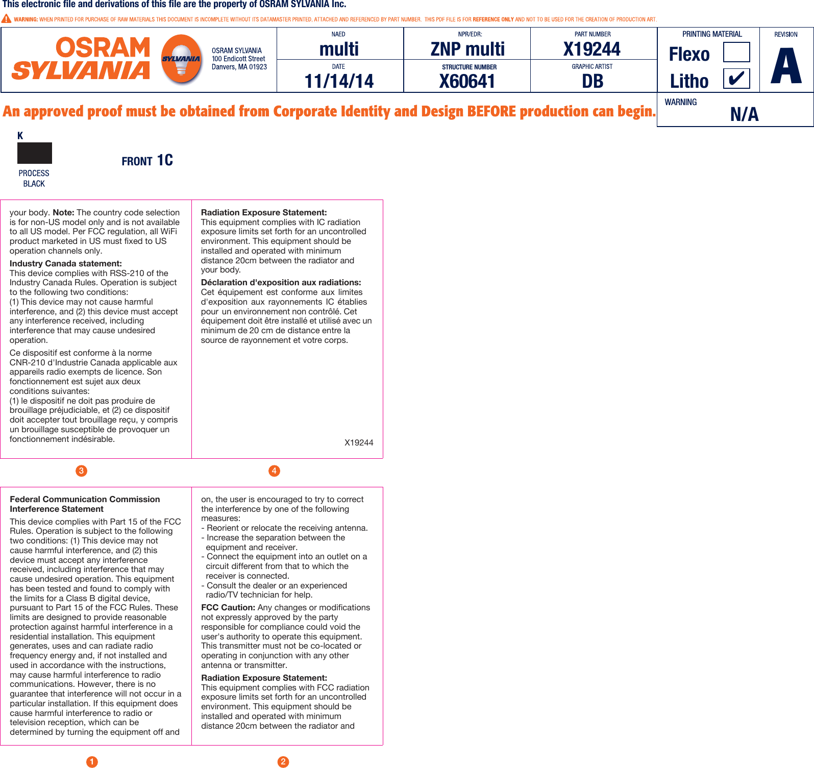 1243Federal Communication Commission Interference StatementThis device complies with Part 15 of the FCC Rules. Operation is subject to the following two conditions: (1) This device may not cause harmful interference, and (2) this device must accept any interference received, including interference that may cause undesired operation. This equipment has been tested and found to comply with the limits for a Class B digital device, pursuant to Part 15 of the FCC Rules. These limits are designed to provide reasonable protection against harmful interference in a residential installation. This equipment generates, uses and can radiate radio frequency energy and, if not installed and used in accordance with the instructions, may cause harmful interference to radio communications. However, there is no guarantee that interference will not occur in a particular installation. If this equipment does cause harmful interference to radio or television reception, which can be determined by turning the equipment off and on, the user is encouraged to try to correct the interference by one of the following measures:- Reorient or relocate the receiving antenna.- Increase the separation between the      equipment and receiver.     - Connect the equipment into an outlet on a    circuit different from that to which the     receiver is connected.- Consult the dealer or an experienced      radio/TV technician for help.FCC Caution: Any changes or modifications not expressly approved by the party responsible for compliance could void the user&apos;s authority to operate this equipment. This transmitter must not be co-located or operating in conjunction with any other antenna or transmitter.Radiation Exposure Statement:This equipment complies with FCC radiation exposure limits set forth for an uncontrolled environment. This equipment should be installed and operated with minimum distance 20cm between the radiator and your body. Note: The country code selection is for non-US model only and is not available to all US model. Per FCC regulation, all WiFi product marketed in US must fixed to US operation channels only.Industry Canada statement: This device complies with RSS-210 of the Industry Canada Rules. Operation is subject to the following two conditions: (1) This device may not cause harmful interference, and (2) this device must accept any interference received, including interference that may cause undesired operation. Ce dispositif est conforme à la norme CNR-210 d&apos;Industrie Canada applicable aux appareils radio exempts de licence. Son fonctionnement est sujet aux deux conditions suivantes: (1) le dispositif ne doit pas produire de brouillage préjudiciable, et (2) ce dispositif doit accepter tout brouillage reçu, y compris un brouillage susceptible de provoquer un fonctionnement indésirable.Radiation Exposure Statement:This equipment complies with IC radiation exposure limits set forth for an uncontrolled environment. This equipment should be installed and operated with minimum distance 20cm between the radiator and your body.Déclaration d&apos;exposition aux radiations:Cet  équipement  est  conforme  aux  limites d&apos;exposition  aux  rayonnements  IC  établies pour  un environnement non contrôlé. Cet équipement doit être installé et utilisé avec un minimum de 20 cm de distance entre la source de rayonnement et votre corps.X19244PRINTING MATERIALmulti11/14/14 DB LithoFlexoZNP multi X19244This electronic file and derivations of this file are the property of OSRAM SYLVANIA Inc. AX60641STRUCTURE NUMBERN/AWARNINGFRONT 1C