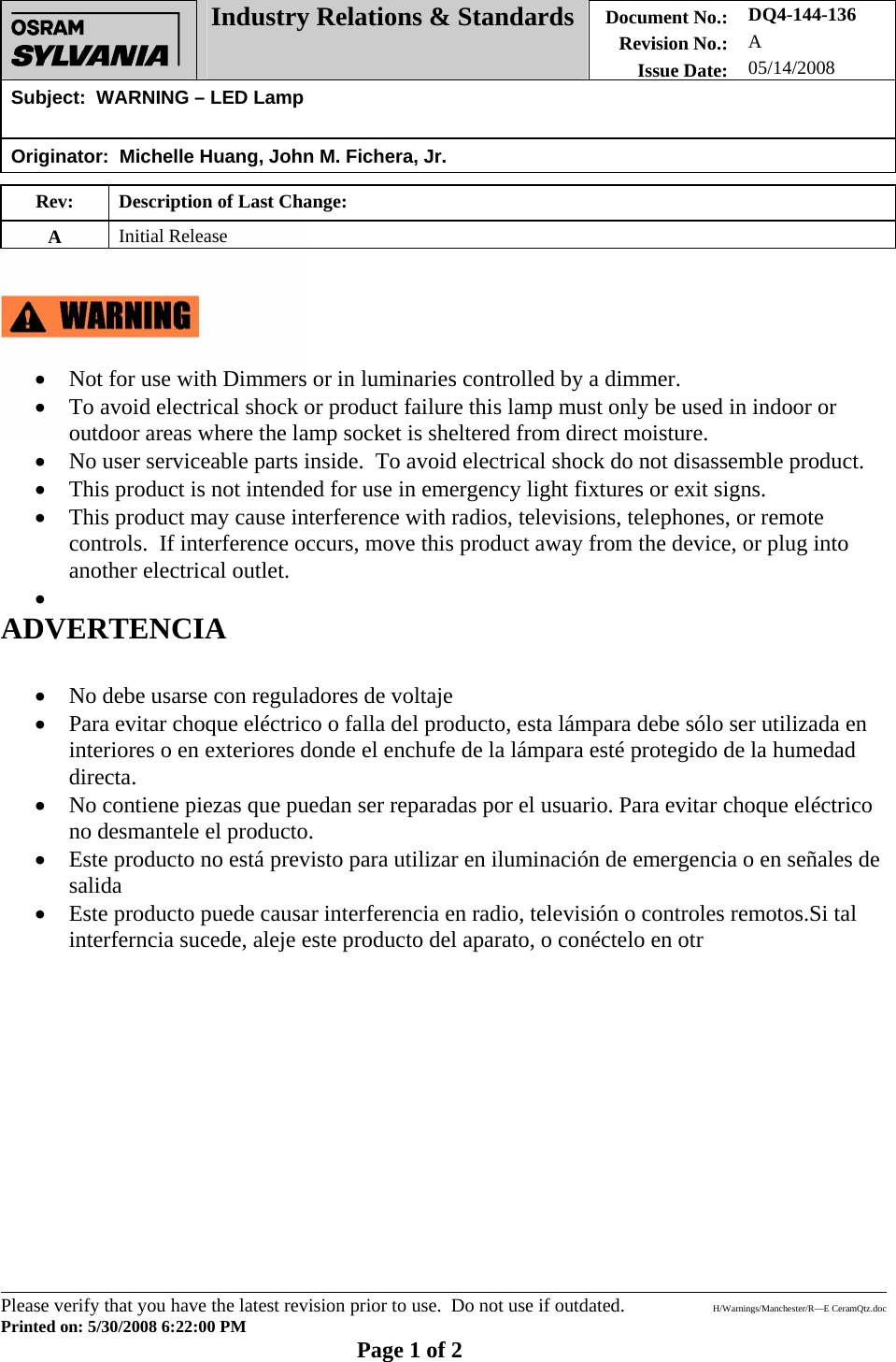  Industry Relations &amp; Standards Document No.: Revision No.: Issue Date: DQ4-144-136 A 05/14/2008 Subject:  WARNING – LED Lamp   Originator:  Michelle Huang, John M. Fichera, Jr.        Please verify that you have the latest revision prior to use.  Do not use if outdated.  H/Warnings/Manchester/R—E CeramQtz.doc Printed on: 5/30/2008 6:22:00 PM    Page 1 of 2 Rev:  Description of Last Change:  A  Initial Release      • Not for use with Dimmers or in luminaries controlled by a dimmer. • To avoid electrical shock or product failure this lamp must only be used in indoor or outdoor areas where the lamp socket is sheltered from direct moisture. • No user serviceable parts inside.  To avoid electrical shock do not disassemble product. • This product is not intended for use in emergency light fixtures or exit signs.  • This product may cause interference with radios, televisions, telephones, or remote controls.  If interference occurs, move this product away from the device, or plug into another electrical outlet. •  ADVERTENCIA   • No debe usarse con reguladores de voltaje • Para evitar choque eléctrico o falla del producto, esta lámpara debe sólo ser utilizada en interiores o en exteriores donde el enchufe de la lámpara esté protegido de la humedad directa. • No contiene piezas que puedan ser reparadas por el usuario. Para evitar choque eléctrico no desmantele el producto. • Este producto no está previsto para utilizar en iluminación de emergencia o en señales de salida • Este producto puede causar interferencia en radio, televisión o controles remotos.Si tal interferncia sucede, aleje este producto del aparato, o conéctelo en otr             