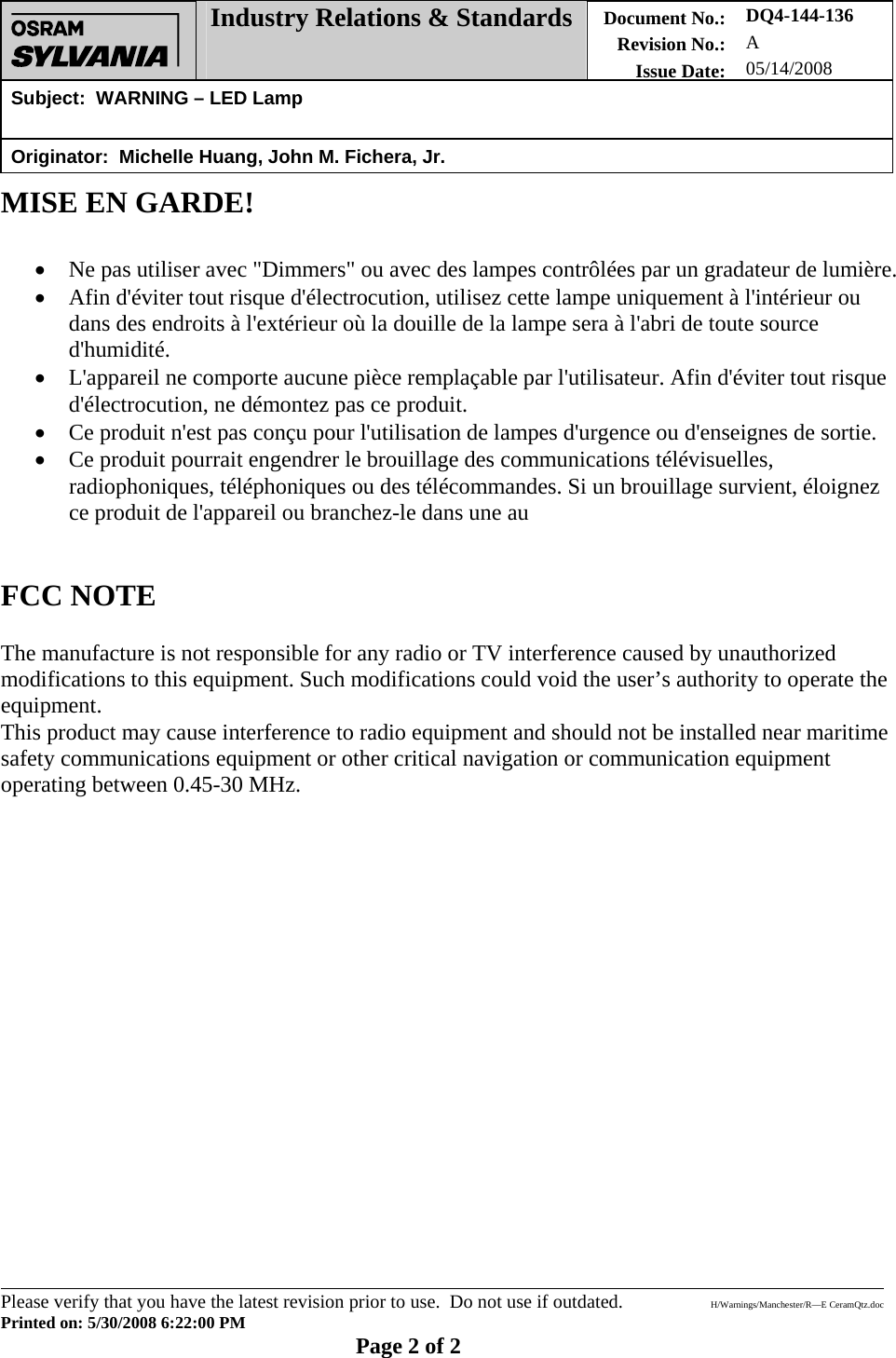  Industry Relations &amp; Standards Document No.: Revision No.: Issue Date: DQ4-144-136 A 05/14/2008 Subject:  WARNING – LED Lamp   Originator:  Michelle Huang, John M. Fichera, Jr.        Please verify that you have the latest revision prior to use.  Do not use if outdated.  H/Warnings/Manchester/R—E CeramQtz.doc Printed on: 5/30/2008 6:22:00 PM    Page 2 of 2 MISE EN GARDE!   • Ne pas utiliser avec &quot;Dimmers&quot; ou avec des lampes contrôlées par un gradateur de lumière. • Afin d&apos;éviter tout risque d&apos;électrocution, utilisez cette lampe uniquement à l&apos;intérieur ou dans des endroits à l&apos;extérieur où la douille de la lampe sera à l&apos;abri de toute source d&apos;humidité. • L&apos;appareil ne comporte aucune pièce remplaçable par l&apos;utilisateur. Afin d&apos;éviter tout risque d&apos;électrocution, ne démontez pas ce produit. • Ce produit n&apos;est pas conçu pour l&apos;utilisation de lampes d&apos;urgence ou d&apos;enseignes de sortie. • Ce produit pourrait engendrer le brouillage des communications télévisuelles, radiophoniques, téléphoniques ou des télécommandes. Si un brouillage survient, éloignez ce produit de l&apos;appareil ou branchez-le dans une au   FCC NOTE  The manufacture is not responsible for any radio or TV interference caused by unauthorized modifications to this equipment. Such modifications could void the user’s authority to operate the equipment.  This product may cause interference to radio equipment and should not be installed near maritime safety communications equipment or other critical navigation or communication equipment operating between 0.45-30 MHz.    