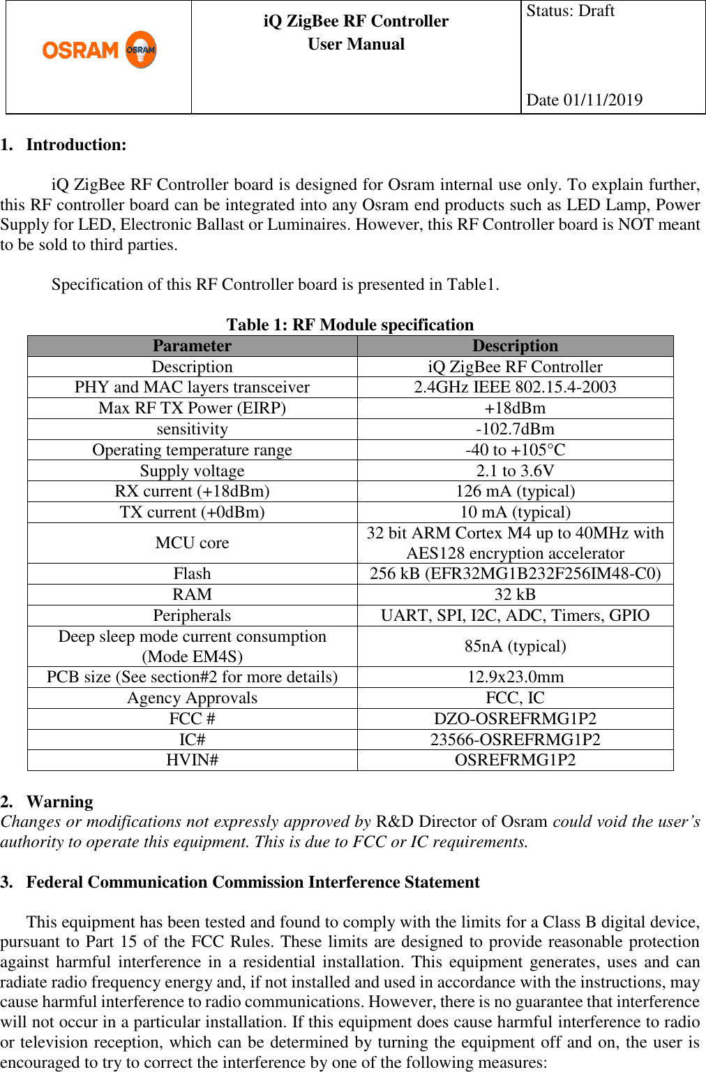      production documentation  iQ ZigBee RF Controller User Manual  Status: Draft    Date 01/11/2019  1. Introduction:  iQ ZigBee RF Controller board is designed for Osram internal use only. To explain further, this RF controller board can be integrated into any Osram end products such as LED Lamp, Power Supply for LED, Electronic Ballast or Luminaires. However, this RF Controller board is NOT meant to be sold to third parties.  Specification of this RF Controller board is presented in Table1.  Table 1: RF Module specification Parameter Description Description iQ ZigBee RF Controller PHY and MAC layers transceiver 2.4GHz IEEE 802.15.4-2003 Max RF TX Power (EIRP) +18dBm sensitivity -102.7dBm Operating temperature range -40 to +105°C Supply voltage 2.1 to 3.6V RX current (+18dBm) 126 mA (typical) TX current (+0dBm) 10 mA (typical) MCU core 32 bit ARM Cortex M4 up to 40MHz with AES128 encryption accelerator Flash 256 kB (EFR32MG1B232F256IM48-C0) RAM 32 kB Peripherals UART, SPI, I2C, ADC, Timers, GPIO Deep sleep mode current consumption (Mode EM4S) 85nA (typical) PCB size (See section#2 for more details) 12.9x23.0mm Agency Approvals FCC, IC FCC # DZO-OSREFRMG1P2 IC# 23566-OSREFRMG1P2 HVIN# OSREFRMG1P2  2. Warning Changes or modifications not expressly approved by R&amp;D Director of Osram could void the user’s authority to operate this equipment. This is due to FCC or IC requirements.  3. Federal Communication Commission Interference Statement  This equipment has been tested and found to comply with the limits for a Class B digital device, pursuant to Part 15 of the FCC Rules. These limits are designed to provide reasonable protection against harmful interference in  a residential installation. This equipment generates,  uses  and  can radiate radio frequency energy and, if not installed and used in accordance with the instructions, may cause harmful interference to radio communications. However, there is no guarantee that interference will not occur in a particular installation. If this equipment does cause harmful interference to radio or television reception, which can be determined by turning the equipment off and on, the user is encouraged to try to correct the interference by one of the following measures: 