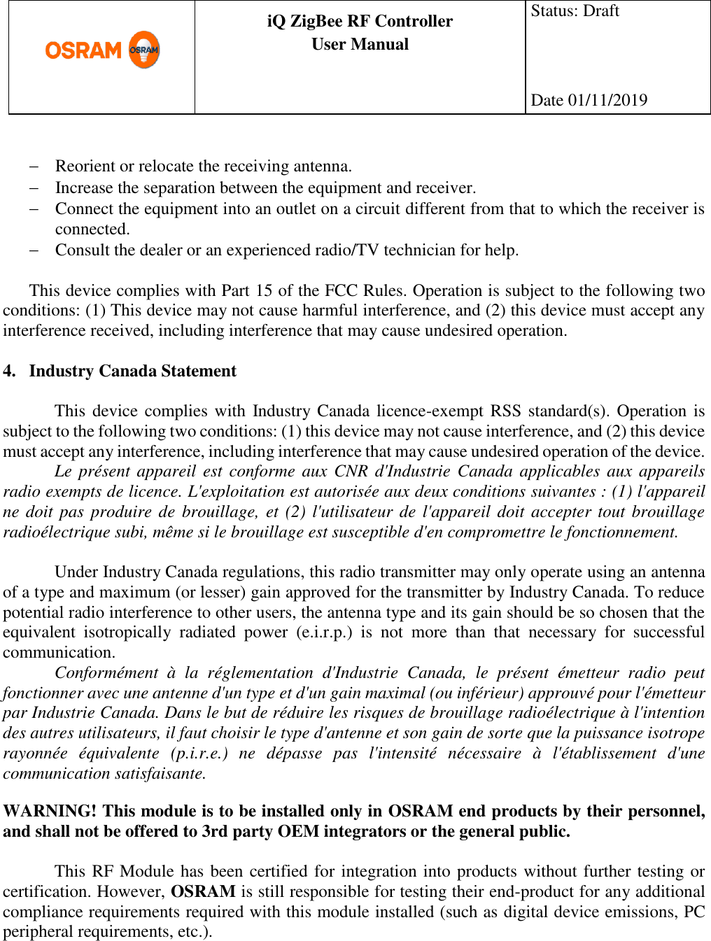      production documentation  iQ ZigBee RF Controller User Manual  Status: Draft    Date 01/11/2019    Reorient or relocate the receiving antenna.  Increase the separation between the equipment and receiver.  Connect the equipment into an outlet on a circuit different from that to which the receiver is connected.  Consult the dealer or an experienced radio/TV technician for help.  This device complies with Part 15 of the FCC Rules. Operation is subject to the following two conditions: (1) This device may not cause harmful interference, and (2) this device must accept any interference received, including interference that may cause undesired operation.  4. Industry Canada Statement  This device complies with Industry Canada licence-exempt RSS standard(s). Operation is subject to the following two conditions: (1) this device may not cause interference, and (2) this device must accept any interference, including interference that may cause undesired operation of the device. Le présent appareil  est conforme aux CNR d&apos;Industrie Canada applicables aux appareils radio exempts de licence. L&apos;exploitation est autorisée aux deux conditions suivantes : (1) l&apos;appareil ne doit pas produire de brouillage, et (2) l&apos;utilisateur de l&apos;appareil doit accepter tout brouillage radioélectrique subi, même si le brouillage est susceptible d&apos;en compromettre le fonctionnement.  Under Industry Canada regulations, this radio transmitter may only operate using an antenna of a type and maximum (or lesser) gain approved for the transmitter by Industry Canada. To reduce potential radio interference to other users, the antenna type and its gain should be so chosen that the equivalent  isotropically  radiated  power  (e.i.r.p.)  is  not  more  than  that  necessary  for  successful communication. Conformément  à  la  réglementation  d&apos;Industrie  Canada,  le  présent  émetteur  radio  peut fonctionner avec une antenne d&apos;un type et d&apos;un gain maximal (ou inférieur) approuvé pour l&apos;émetteur par Industrie Canada. Dans le but de réduire les risques de brouillage radioélectrique à l&apos;intention des autres utilisateurs, il faut choisir le type d&apos;antenne et son gain de sorte que la puissance isotrope rayonnée  équivalente  (p.i.r.e.)  ne  dépasse  pas  l&apos;intensité  nécessaire  à  l&apos;établissement  d&apos;une communication satisfaisante.  WARNING! This module is to be installed only in OSRAM end products by their personnel, and shall not be offered to 3rd party OEM integrators or the general public.  This RF Module has been certified for integration into products without further testing or certification. However, OSRAM is still responsible for testing their end-product for any additional compliance requirements required with this module installed (such as digital device emissions, PC peripheral requirements, etc.).     