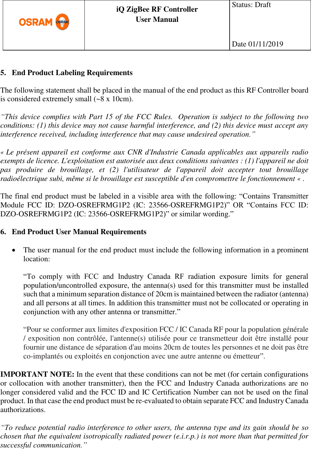      production documentation  iQ ZigBee RF Controller User Manual  Status: Draft    Date 01/11/2019   5. End Product Labeling Requirements  The following statement shall be placed in the manual of the end product as this RF Controller board is considered extremely small (~8 x 10cm).   “This device complies with Part 15 of the FCC Rules.  Operation is subject to the following two conditions: (1) this device may not cause harmful interference, and (2) this device must accept any interference received, including interference that may cause undesired operation.”  « Le présent appareil est conforme aux CNR d&apos;Industrie Canada applicables aux appareils radio exempts de licence. L&apos;exploitation est autorisée aux deux conditions suivantes : (1) l&apos;appareil ne doit pas  produire  de  brouillage,  et  (2)  l&apos;utilisateur  de  l&apos;appareil  doit  accepter  tout  brouillage radioélectrique subi, même si le brouillage est susceptible d&apos;en compromettre le fonctionnement « .  The final end product must be labeled in a visible area with the following: “Contains Transmitter Module  FCC  ID:  DZO-OSREFRMG1P2  (IC:  23566-OSREFRMG1P2)”  OR  “Contains  FCC  ID: DZO-OSREFRMG1P2 (IC: 23566-OSREFRMG1P2)” or similar wording.”  6. End Product User Manual Requirements   The user manual for the end product must include the following information in a prominent location:  “To  comply  with  FCC  and  Industry  Canada  RF  radiation  exposure  limits  for  general population/uncontrolled exposure, the antenna(s) used for this transmitter must be installed such that a minimum separation distance of 20cm is maintained between the radiator (antenna) and all persons at all times. In addition this transmitter must not be collocated or operating in conjunction with any other antenna or transmitter.”  “Pour se conformer aux limites d&apos;exposition FCC / IC Canada RF pour la population générale / exposition non contrôlée, l&apos;antenne(s) utilisée pour ce transmetteur doit être installé pour fournir une distance de séparation d&apos;au moins 20cm de toutes les personnes et ne doit pas être co-implantés ou exploités en conjonction avec une autre antenne ou émetteur”.  IMPORTANT NOTE: In the event that these conditions can not be met (for certain configurations or collocation with another transmitter), then the FCC and Industry Canada authorizations are no longer considered valid and the FCC ID and IC Certification Number can not be used on the final product. In that case the end product must be re-evaluated to obtain separate FCC and Industry Canada authorizations.  “To reduce potential radio interference to other users, the antenna type and its gain should be so chosen that the equivalent isotropically radiated power (e.i.r.p.) is not more than that permitted for successful communication.”   