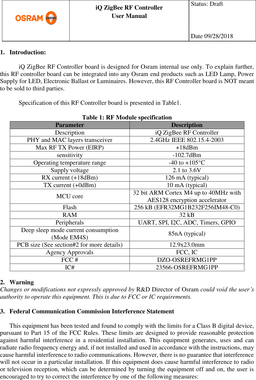      production documentation  iQ ZigBee RF Controller User Manual  Status: Draft    Date 09/28/2018  1. Introduction:  iQ ZigBee RF Controller board is designed for Osram internal use only. To explain further, this RF controller board can be integrated into any Osram end products such as LED Lamp, Power Supply for LED, Electronic Ballast or Luminaires. However, this RF Controller board is NOT meant to be sold to third parties.  Specification of this RF Controller board is presented in Table1.  Table 1: RF Module specification Parameter Description Description iQ ZigBee RF Controller PHY and MAC layers transceiver 2.4GHz IEEE 802.15.4-2003 Max RF TX Power (EIRP) +18dBm sensitivity -102.7dBm Operating temperature range -40 to +105°C Supply voltage 2.1 to 3.6V RX current (+18dBm) 126 mA (typical) TX current (+0dBm) 10 mA (typical) MCU core 32 bit ARM Cortex M4 up to 40MHz with AES128 encryption accelerator Flash 256 kB (EFR32MG1B232F256IM48-C0) RAM 32 kB Peripherals UART, SPI, I2C, ADC, Timers, GPIO Deep sleep mode current consumption (Mode EM4S) 85nA (typical) PCB size (See section#2 for more details) 12.9x23.0mm Agency Approvals FCC, IC FCC # DZO-OSREFRMG1PP IC# 23566-OSREFRMG1PP  2. Warning Changes or modifications not expressly approved by R&amp;D Director of Osram could void the user’s authority to operate this equipment. This is due to FCC or IC requirements.  3. Federal Communication Commission Interference Statement  This equipment has been tested and found to comply with the limits for a Class B digital device, pursuant to Part 15 of the FCC Rules. These limits are designed to provide reasonable protection against harmful interference in  a residential installation. This equipment generates,  uses  and  can radiate radio frequency energy and, if not installed and used in accordance with the instructions, may cause harmful interference to radio communications. However, there is no guarantee that interference will not occur in a particular installation. If this equipment does cause harmful interference to radio or television reception, which can be determined by turning the equipment off and on, the user is encouraged to try to correct the interference by one of the following measures:  