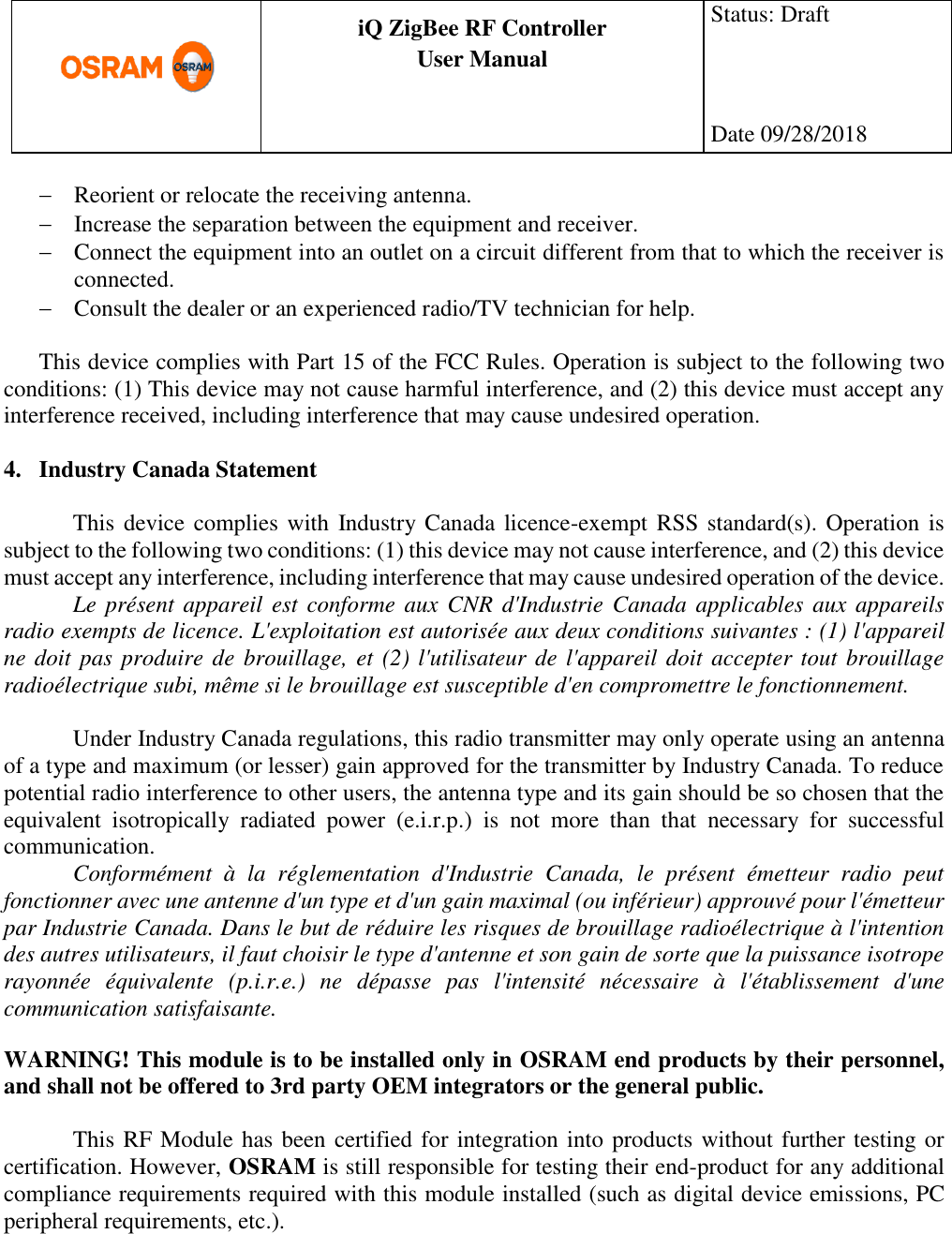      production documentation  iQ ZigBee RF Controller User Manual  Status: Draft    Date 09/28/2018   Reorient or relocate the receiving antenna.  Increase the separation between the equipment and receiver.  Connect the equipment into an outlet on a circuit different from that to which the receiver is connected.  Consult the dealer or an experienced radio/TV technician for help.  This device complies with Part 15 of the FCC Rules. Operation is subject to the following two conditions: (1) This device may not cause harmful interference, and (2) this device must accept any interference received, including interference that may cause undesired operation.  4. Industry Canada Statement  This device complies with Industry Canada licence-exempt RSS standard(s). Operation is subject to the following two conditions: (1) this device may not cause interference, and (2) this device must accept any interference, including interference that may cause undesired operation of the device. Le présent appareil  est conforme aux CNR d&apos;Industrie Canada applicables aux appareils radio exempts de licence. L&apos;exploitation est autorisée aux deux conditions suivantes : (1) l&apos;appareil ne doit pas produire de brouillage, et  (2) l&apos;utilisateur de l&apos;appareil doit accepter tout brouillage radioélectrique subi, même si le brouillage est susceptible d&apos;en compromettre le fonctionnement.  Under Industry Canada regulations, this radio transmitter may only operate using an antenna of a type and maximum (or lesser) gain approved for the transmitter by Industry Canada. To reduce potential radio interference to other users, the antenna type and its gain should be so chosen that the equivalent  isotropically  radiated  power  (e.i.r.p.)  is  not  more  than  that  necessary  for  successful communication. Conformément  à  la  réglementation  d&apos;Industrie  Canada,  le  présent  émetteur  radio  peut fonctionner avec une antenne d&apos;un type et d&apos;un gain maximal (ou inférieur) approuvé pour l&apos;émetteur par Industrie Canada. Dans le but de réduire les risques de brouillage radioélectrique à l&apos;intention des autres utilisateurs, il faut choisir le type d&apos;antenne et son gain de sorte que la puissance isotrope rayonnée  équivalente  (p.i.r.e.)  ne  dépasse  pas  l&apos;intensité  nécessaire  à  l&apos;établissement  d&apos;une communication satisfaisante.  WARNING! This module is to be installed only in OSRAM end products by their personnel, and shall not be offered to 3rd party OEM integrators or the general public.  This RF Module has been certified for integration into products without further testing or certification. However, OSRAM is still responsible for testing their end-product for any additional compliance requirements required with this module installed (such as digital device emissions, PC peripheral requirements, etc.).     