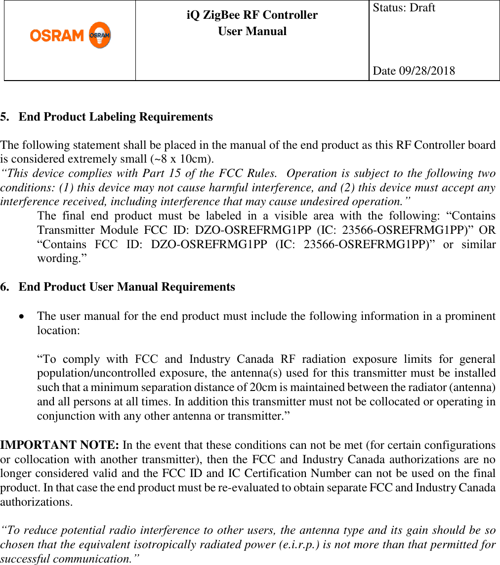      production documentation  iQ ZigBee RF Controller User Manual  Status: Draft    Date 09/28/2018   5. End Product Labeling Requirements  The following statement shall be placed in the manual of the end product as this RF Controller board is considered extremely small (~8 x 10cm).  “This device complies with Part 15 of the FCC Rules.  Operation is subject to the following two conditions: (1) this device may not cause harmful interference, and (2) this device must accept any interference received, including interference that may cause undesired operation.” The  final  end  product  must  be  labeled  in  a  visible  area  with  the  following:  “Contains Transmitter  Module  FCC  ID:  DZO-OSREFRMG1PP  (IC:  23566-OSREFRMG1PP)”  OR “Contains  FCC  ID:  DZO-OSREFRMG1PP  (IC:  23566-OSREFRMG1PP)”  or  similar wording.”  6. End Product User Manual Requirements   The user manual for the end product must include the following information in a prominent location:  “To  comply  with  FCC  and  Industry  Canada  RF  radiation  exposure  limits  for  general population/uncontrolled exposure, the antenna(s) used for this transmitter must be installed such that a minimum separation distance of 20cm is maintained between the radiator (antenna) and all persons at all times. In addition this transmitter must not be collocated or operating in conjunction with any other antenna or transmitter.”  IMPORTANT NOTE: In the event that these conditions can not be met (for certain configurations or collocation with another transmitter), then the FCC and Industry Canada authorizations are no longer considered valid and the FCC ID and IC Certification Number can not be used on the final product. In that case the end product must be re-evaluated to obtain separate FCC and Industry Canada authorizations.  “To reduce potential radio interference to other users, the antenna type and its gain should be so chosen that the equivalent isotropically radiated power (e.i.r.p.) is not more than that permitted for successful communication.”   