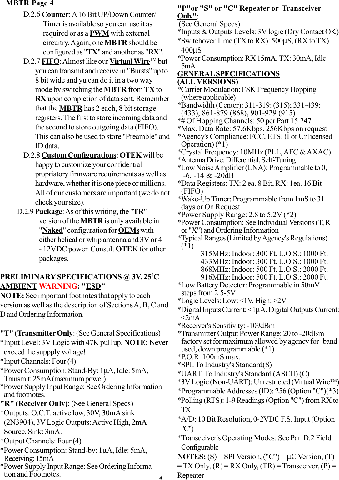 MBTR Page 4D.2.6 Counter: A 16 Bit UP/Down Counter/Timer is available so you can use it asrequired or as a PWM with externalcircuitry. Again, one MBTR should beconfigured as &quot;TX&quot; and another as &quot;RX&quot;.D.2.7 FIFO: Almost like our Virtual WireTM butyou can transmit and receive in &quot;Bursts&quot; up to8 bit wide and yu can do it in a two waymode by switching the MBTR from TX toRX upon completion of data sent. Rememberthat the MBTR has 2 each, 8 bit storageregisters. The first to store incoming data andthe second to store outgoing data (FIFO).This can also be used to store &quot;Preamble&quot; andID data.D.2.8 Custom Configurations: OTEK will behappy to customize your confidentialpropriatory firmware requirements as well ashardware, whether it is one piece or millions.All of our customers are important (we do notcheck your size). D.2.9 Package: As of this writing, the &quot;TR&quot;version of the MBTR is only available in&quot;Naked&quot; configuration for OEMs witheither helical or whip antenna and 3V or 4- 12VDC power. Consult OTEK for otherpackages.PRELIMINARY SPECIFICATIONS @ 3V, 250CAMBIENT WARNING: &quot;ESD&quot;NOTE: See important footnotes that apply to eachversion as well as the description of Sections A, B, C andD and Ordering Information.&quot;T&quot; (Transmitter Only: (See General Specifications)*Input Level: 3V Logic with 47K pull up. NOTE: Neverexceed the suppply voltage!*Input Channels: Four (4)*Power Consumption: Stand-By: 1µA, Idle: 5mA,Transmit: 25mA (maximum power)*Power Supply Input Range: See Ordering Informationand footnotes.&quot;R&quot; (Receiver Only): (See General Specs)*Outputs: O.C.T. active low, 30V, 30mA sink(2N3904), 3V Logic Outputs: Active High, 2mASource, Sink: 3mA.*Output Channels: Four (4)*Power Consumption: Stand-by: 1µA, Idle: 5mA,Receiving: 15mA*Power Supply Input Range: See Ordering Informa-tion and Footnotes.&quot;P&quot;or &quot;S&quot; or &quot;C&quot; Repeater or  TransceiverOnly&quot;: (See General Specs)*Inputs &amp; Outputs Levels: 3V logic (Dry Contact OK)*Switchover Time (TX to RX): 500µS, (RX to TX):400µS*Power Consumption: RX 15mA, TX: 30mA, Idle:5mAGENERAL SPECIFICATIONS(ALL VERSIONS)*Carrier Modulation: FSK Frequency Hopping(where applicable)*Bandwidth (Center): 311-319: (315); 331-439:(433), 861-879 (868), 901-929 (915)*# Of Hopping Channels: 50 per Part 15.247*Max. Data Rate: 57.6Kbps, 256Kbps on request*Agency&apos;s Compliance: FCC, ETSI (For UnlicensedOperation) (*1)*Crystal Frequency: 10MHz (PLL, AFC &amp; AXAC)*Antenna Drive: Differential, Self-Tuning*Low Noise Amplifier (LNA): Programmable to 0, -6, -14 &amp; -20dB*Data Registers: TX: 2 ea. 8 Bit, RX: 1ea. 16 Bit(FIFO)*Wake-Up Timer: Programmable from 1mS to 31days or On Request*Power Supply Range: 2.8 to 5.2V (*2)*Power Consumption: See Individual Versions (T, Ror &quot;X&quot;) and Ordering Information*Typical Ranges (Limited by Agency&apos;s Regulations)(*1)315MHz: Indoor: 300 Ft. L.O.S.: 1000 Ft.433MHz: Indoor: 300 Ft. L.O.S.: 1000 Ft.868MHz: Indoor: 500 Ft. L.O.S.: 2000 Ft.916MHz: Indoor: 500 Ft. L.O.S.: 2000 Ft.*Low Battery Detector: Programmable in 50mVsteps from 2.5-5V*Logic Levels: Low: &lt;1V, High: &gt;2V*Digital Inputs Current: &lt;1µA, Digital Outputs Current:&lt;2mA*Receiver&apos;s Sensitivity: -109dBm*Transmitter Output Power Range: 20 to -20dBmfactory set for maximum allowed by agency for bandused, down programmable (*1)*P.O.R. 100mS max.*SPI: To Industry&apos;s Standard(S)*UART: To Industry&apos;s Standard (ASCII) (C)*3V Logic (Non-UART): Unrestricted (Virtual WireTM)*Programmable Addresses (ID): 256 (Option &quot;C&quot;)(*3)*Polling (RTS): 1-9 Readings (Option &quot;C&quot;) from RX toTX*A/D: 10 Bit Resolution, 0-2VDC F.S. Input (Option&quot;C&quot;)*Transceiver&apos;s Operating Modes: See Par. D.2 FieldConfigurableNOTES: (S) = SPI Version, (&quot;C&quot;) = µC Version, (T)= TX Only, (R) = RX Only, (TR) = Transceiver, (P) =Repeater4