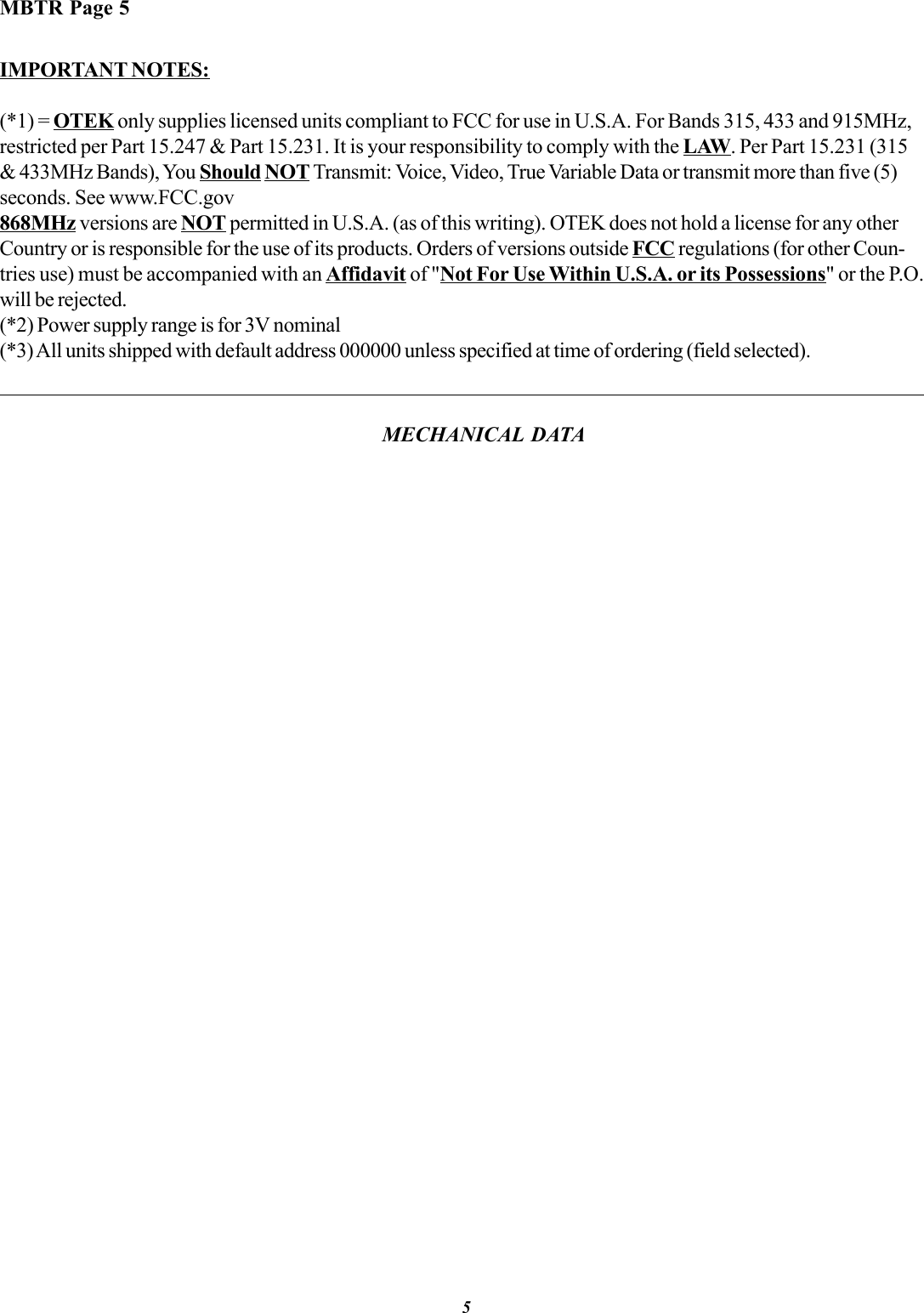 IMPORTANT NOTES:(*1) = OTEK only supplies licensed units compliant to FCC for use in U.S.A. For Bands 315, 433 and 915MHz,restricted per Part 15.247 &amp; Part 15.231. It is your responsibility to comply with the LAW. Per Part 15.231 (315&amp; 433MHz Bands), You Should NOT Transmit: Voice, Video, True Variable Data or transmit more than five (5)seconds. See www.FCC.gov868MHz versions are NOT permitted in U.S.A. (as of this writing). OTEK does not hold a license for any otherCountry or is responsible for the use of its products. Orders of versions outside FCC regulations (for other Coun-tries use) must be accompanied with an Affidavit of &quot;Not For Use Within U.S.A. or its Possessions&quot; or the P.O.will be rejected.(*2) Power supply range is for 3V nominal(*3) All units shipped with default address 000000 unless specified at time of ordering (field selected).5MBTR Page 5MECHANICAL DATA