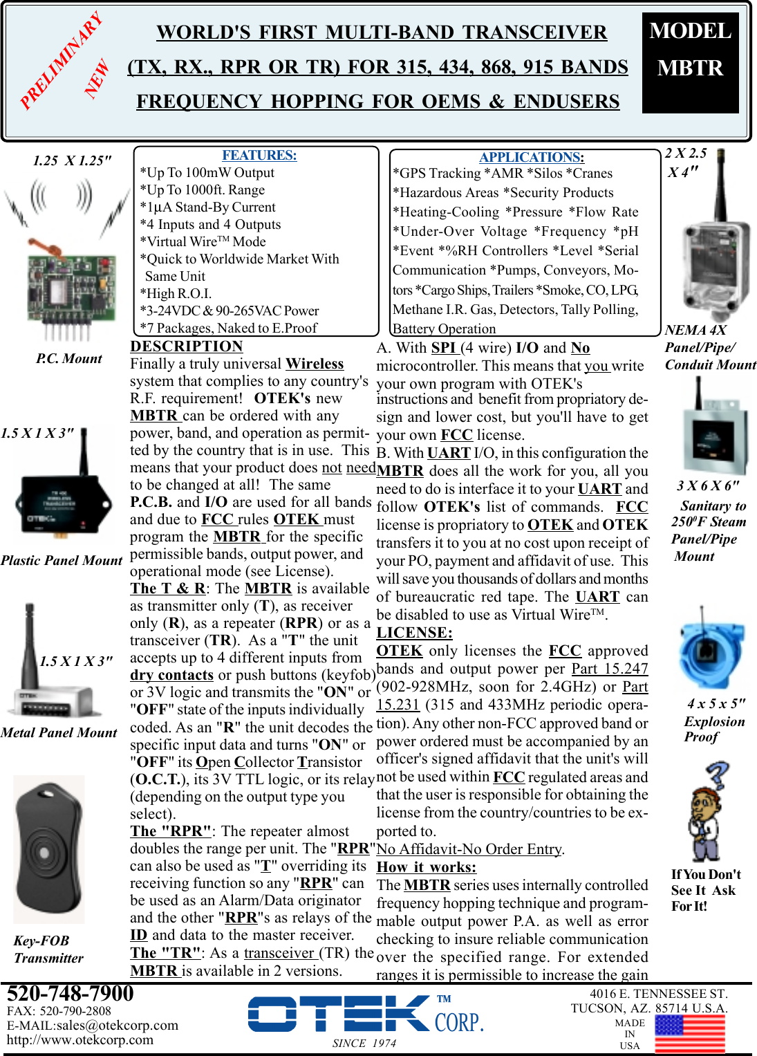 Plastic Panel MountMetal Panel Mount4 x 5 x 5&quot;ExplosionProofDESCRIPTIONFinally a truly universal Wirelesssystem that complies to any country&apos;sR.F. requirement!  OTEK&apos;s newMBTR can be ordered with anypower, band, and operation as permit-ted by the country that is in use.  Thismeans that your product does not needto be changed at all!  The sameP.C.B. and I/O are used for all bandsand due to FCC rules OTEK mustprogram the MBTR for the specificpermissible bands, output power, andoperational mode (see License).The T &amp; R: The MBTR is availableas transmitter only (T), as receiveronly (R), as a repeater (RPR) or as atransceiver (TR).  As a &quot;T&quot; the unitaccepts up to 4 different inputs fromdry contacts or push buttons (keyfob)or 3V logic and transmits the &quot;ON&quot; or&quot;OFF&quot; state of the inputs individuallycoded. As an &quot;R&quot; the unit decodes thespecific input data and turns &quot;ON&quot; or&quot;OFF&quot; its Open Collector Transistor(O.C.T.), its 3V TTL logic, or its relay(depending on the output type youselect).The &quot;RPR&quot;: The repeater almostdoubles the range per unit. The &quot;RPR&quot;can also be used as &quot;T&quot; overriding itsreceiving function so any &quot;RPR&quot; canbe used as an Alarm/Data originatorand the other &quot;RPR&quot;s as relays of theID and data to the master receiver.The &quot;TR&quot;: As a transceiver (TR) theMBTR is available in 2 versions.Sanitary to520-748-7900FAX: 520-790-2808E-MAIL:sales@otekcorp.comhttp://www.otekcorp.com SINCE 19744016 E. TENNESSEE ST.TUCSON, AZ. 85714 U.S.A.MADEINUSA1.25  X 1.25&quot;P.C. Mount1.5 X 1 X 3&quot;1.5 X 1 X 3&quot;2 X 2.5 X 4&quot;NEMA 4XPanel/Pipe/Conduit Mount3 X 6 X 6&quot;If You Don&apos;tSee It  AskFor It!Key-FOBTransmitter2500F SteamPanel/Pipe MountMODELMBTR WORLD&apos;S FIRST MULTI-BAND  TRANSCEIVER(TX, RX., RPR OR TR) FOR 315, 434, 868, 915 BANDSFREQUENCY HOPPING FOR OEMS &amp; ENDUSERS  FEATURES:*Up To 100mW Output*Up To 1000ft. Range*1µA Stand-By Current*4 Inputs and 4 Outputs*Virtual WireTM Mode*Quick to Worldwide Market With  Same Unit*High R.O.I.*3-24VDC &amp; 90-265VAC Power*7 Packages, Naked to E.ProofAPPLICATIONS:*GPS Tracking *AMR *Silos *Cranes*Hazardous Areas *Security Products*Heating-Cooling *Pressure *Flow Rate*Under-Over Voltage *Frequency *pH*Event *%RH Controllers *Level *SerialCommunication *Pumps, Conveyors, Mo-tors *Cargo Ships, Trailers *Smoke, CO, LPG,Methane I.R. Gas, Detectors, Tally Polling,Battery Operationinstructions and  benefit from propriatory de-sign and lower cost, but you&apos;ll have to getyour own FCC license.B. With UART I/O, in this configuration theMBTR does all the work for you, all youneed to do is interface it to your UART andfollow  OTEK&apos;s list of commands.  FCClicense is propriatory to OTEK and OTEKtransfers it to you at no cost upon receipt ofyour PO, payment and affidavit of use.  Thiswill save you thousands of dollars and monthsof bureaucratic red tape. The UART canbe disabled to use as Virtual WireTM.LICENSE:OTEK only licenses the FCC approvedbands and output power per Part 15.247(902-928MHz, soon for 2.4GHz) or Part15.231 (315 and 433MHz periodic opera-tion). Any other non-FCC approved band orpower ordered must be accompanied by anofficer&apos;s signed affidavit that the unit&apos;s willnot be used within FCC regulated areas andthat the user is responsible for obtaining thelicense from the country/countries to be ex-ported to.No Affidavit-No Order Entry.How it works:The MBTR series uses internally controlledfrequency hopping technique and program-mable output power P.A. as well as errorchecking to insure reliable communicationover the specified range. For extendedranges it is permissible to increase the gainA. With SPI (4 wire) I/O and Nomicrocontroller. This means that you writeyour own program with OTEK&apos;sPRELIMINARYNEW