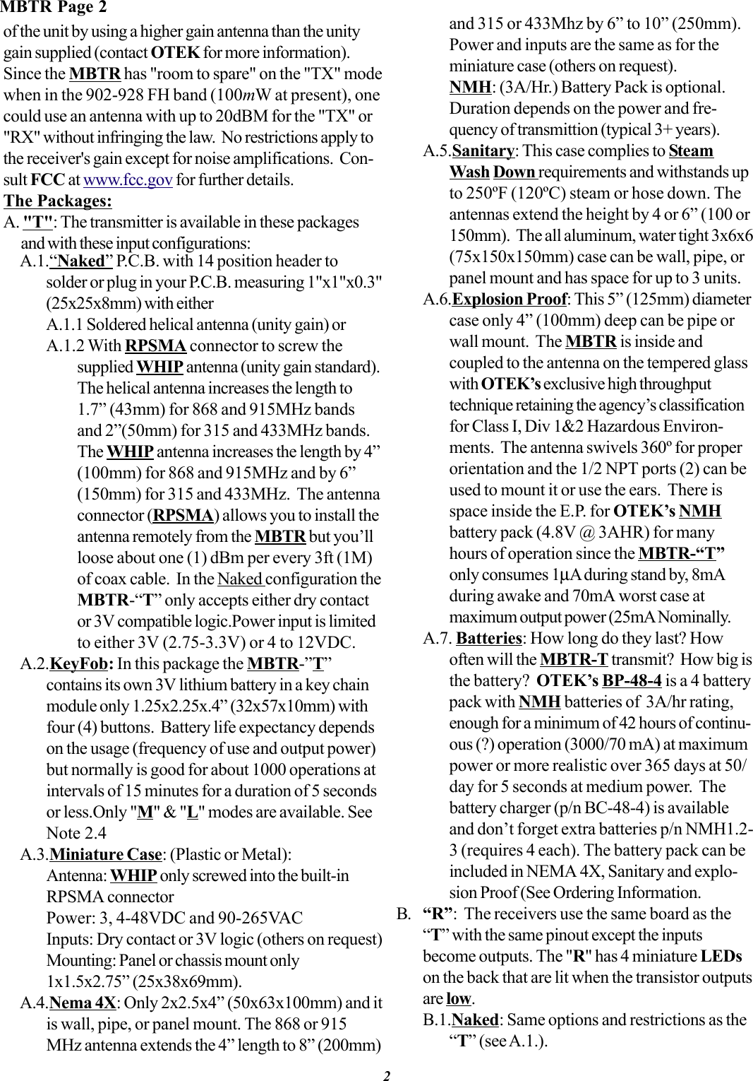 of the unit by using a higher gain antenna than the unitygain supplied (contact OTEK for more information).Since the MBTR has &quot;room to spare&quot; on the &quot;TX&quot; modewhen in the 902-928 FH band (100mW at present), onecould use an antenna with up to 20dBM for the &quot;TX&quot; or&quot;RX&quot; without infringing the law.  No restrictions apply tothe receiver&apos;s gain except for noise amplifications.  Con-sult FCC at www.fcc.gov for further details.The Packages:A. &quot;T&quot;: The transmitter is available in these packagesand with these input configurations:A.1.“Naked” P.C.B. with 14 position header tosolder or plug in your P.C.B. measuring 1&quot;x1&quot;x0.3&quot;(25x25x8mm) with eitherA.1.1 Soldered helical antenna (unity gain) orA.1.2 With RPSMA connector to screw thesupplied WHIP antenna (unity gain standard).The helical antenna increases the length to1.7” (43mm) for 868 and 915MHz bandsand 2”(50mm) for 315 and 433MHz bands.The WHIP antenna increases the length by 4”(100mm) for 868 and 915MHz and by 6”(150mm) for 315 and 433MHz.  The antennaconnector (RPSMA) allows you to install theantenna remotely from the MBTR but you’llloose about one (1) dBm per every 3ft (1M)of coax cable.  In the Naked configuration theMBTR-“T” only accepts either dry contactor 3V compatible logic.Power input is limitedto either 3V (2.75-3.3V) or 4 to 12VDC.A.2.KeyFob: In this package the MBTR-”T”contains its own 3V lithium battery in a key chainmodule only 1.25x2.25x.4” (32x57x10mm) withfour (4) buttons.  Battery life expectancy dependson the usage (frequency of use and output power)but normally is good for about 1000 operations atintervals of 15 minutes for a duration of 5 secondsor less.Only &quot;M&quot; &amp; &quot;L&quot; modes are available. SeeNote 2.4A.3.Miniature Case: (Plastic or Metal):Antenna: WHIP only screwed into the built-inRPSMA connectorPower: 3, 4-48VDC and 90-265VACInputs: Dry contact or 3V logic (others on request)Mounting: Panel or chassis mount only1x1.5x2.75” (25x38x69mm).A.4.Nema 4X: Only 2x2.5x4” (50x63x100mm) and itis wall, pipe, or panel mount. The 868 or 915MHz antenna extends the 4” length to 8” (200mm)and 315 or 433Mhz by 6” to 10” (250mm).Power and inputs are the same as for theminiature case (others on request).NMH: (3A/Hr.) Battery Pack is optional.Duration depends on the power and fre-quency of transmittion (typical 3+ years).A.5.Sanitary: This case complies to SteamWash Down requirements and withstands upto 250ºF (120ºC) steam or hose down. Theantennas extend the height by 4 or 6” (100 or150mm).  The all aluminum, water tight 3x6x6(75x150x150mm) case can be wall, pipe, orpanel mount and has space for up to 3 units.A.6.Explosion Proof: This 5” (125mm) diametercase only 4” (100mm) deep can be pipe orwall mount.  The MBTR is inside andcoupled to the antenna on the tempered glasswith OTEK’s exclusive high throughputtechnique retaining the agency’s classificationfor Class I, Div 1&amp;2 Hazardous Environ-ments.  The antenna swivels 360º for properorientation and the 1/2 NPT ports (2) can beused to mount it or use the ears.  There isspace inside the E.P. for OTEK’s NMHbattery pack (4.8V @ 3AHR) for manyhours of operation since the MBTR-“T”only consumes 1µA during stand by, 8mAduring awake and 70mA worst case atmaximum output power (25mA Nominally.A.7. Batteries: How long do they last? Howoften will the MBTR-T transmit?  How big isthe battery?  OTEK’s BP-48-4 is a 4 batterypack with NMH batteries of  3A/hr rating,enough for a minimum of 42 hours of continu-ous (?) operation (3000/70 mA) at maximumpower or more realistic over 365 days at 50/day for 5 seconds at medium power.  Thebattery charger (p/n BC-48-4) is availableand don’t forget extra batteries p/n NMH1.2-3 (requires 4 each). The battery pack can beincluded in NEMA 4X, Sanitary and explo-sion Proof (See Ordering Information.B. “R”:  The receivers use the same board as the“T” with the same pinout except the inputsbecome outputs. The &quot;R&quot; has 4 miniature LEDson the back that are lit when the transistor outputsare low.B.1.Naked: Same options and restrictions as the“T” (see A.1.).MBTR Page 22