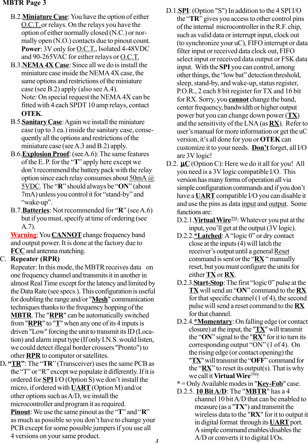 B.2.Miniature Case: You have the option of eitherO.C.T. or relays. On the relays you have theoption of either normally closed (N.C.) or nor-mally open (N.O.) contacts due to pinout count.Power: 3V only for O.C.T., Isolated 4-48VDCand 90-265VAC for either relays or O.C.T.B.3.NEMA 4X Case: Since all we do is install theminiature case inside the NEMA 4X case, thesame options and restrictions of the miniaturecase (see B.2) apply (also see A.4).Note: On special request the NEMA 4X can befitted with 4 each SPDT 10 amp relays, contactOTEK.B.5.Sanitary Case: Again we install the miniaturecase (up to 3 ea.) inside the sanitary case, conse-quently all the options and restrictions of theminiature case (see A.3 and B.2) apply.B.6.Explosion Proof: (see A.6): The same featuresof the E. P. for the “T” apply here except wedon’t recommend the battery pack with the relayoption since each relay consumes about 50mA @5VDC. The “R” should always be “ON” (about7mA) unless you control it for “stand-by” and“wake-up”.B.7.Batteries: Not recommended for “R” (see A.6)but if you must, specify at time of ordering (seeA.7).Warning: You CANNOT change frequency bandand output power. It is done at the factory due toFCC and antenna matching.C. Repeater (RPR)Repeater: In this mode, the MBTR receives data  onone frequency channel and transmits it in another inalmost Real Time except for the latency and limited bythe Data Rate (see specs.). This configuration is usefulfor doubling the range and/or &quot;Mesh&quot; communicationtechniques thanks to the frequency hopping of theMBTR. The &quot;RPR&quot; can be automatically switchedfrom &quot;RPR&quot; to &quot;T&quot; when any one of its 4 inputs isdriven &quot;Low&quot; forcing the unit to transmit its ID (Loca-tion) and alarm input type (If only I.N.S. would listen,we could detect illegal border crossers &quot;Pronto&quot;) toother RPR to computer or satellites.D. “TR”: The “TR” (Transceiver) uses the same PCB asthe “T” or “R” except we populate it differently. If it isordered for SPI I/O (Option S) we don’t install themicro, if ordered with UART (Option M) and/orother options such as A/D, we install themicrocontroller and program it as required.Pinout: We use the same pinout as the “T” and “R”as much as possible so you don’t have to change yourPCB except for some possible jumpers if you use all4 versions on your same product.D.1.SPI: (Option &quot;S&quot;) In addition to the 4 SPI I/Othe “TR” gives you access to other control pinsof the internal  microcontroller in the R.F. chip,such as valid data or interrupt input, clock out(to synchronize your uC), FIFO interrupt or datafilter input or received data clock out, FIFOselect input or received data output or FSK datainput.  With the SPI you can control, amongother things, the “low bat” detection threshold,sleep, stand-by, and wake-up, status register,P.O.R., 2 each 8 bit register for TX and 16 bitfor RX. Sorry, you cannot change the band,center frequency, bandwidth or higher outputpower but you can change down power (TX)and the sensitivity of the LNA (as RX).  Refer touser’s manual for more information or get the uCversion, it’s all done for you or OTEK cancustomize it to your needs.  Don’t forget, all I/Oare 3V logic!D.2.  µµµµµC (Option C): Here we do it all for you!  Allyou need is a 3V logic compatible I/O.  Thisversion has many forms of operation all viasimple configuration commands and if you don’thave a UART compatible I/O you can disable itand use the pins as data input and output.  Somefunctions are:D.2.1.Virtual WireTM: Whatever you put at theinput, you’ll get at the output (3V logic).D.2.2.*Latched: A “logic 0” or dry contactclose at the inputs (4) will latch thereceiver’s output until a general Resetcommand is sent or the “RX “ manuallyreset, but you must configure the units foreither TX or RX.D.2.3.Start-Stop: The first “logic 0” pulse at theTX will send an “ON” command to the RXfor that specific channel (1 of 4), the secondpulse will send a reset command to the RXfor that channel.D.2.4.*Momentary: On falling edge (or contactclosure) at the input, the &quot;TX&quot; will transmitthe “ON” signal to the &quot;RX&quot; for it to turn itscorresponding output “ON” (1 of 4).  Onthe rising edge (or contact opening) the&quot;TX&quot; will transmit the “OFF” command forthe “RX” to reset its output(s). That is whywe call it Virtual WireTM!* = Only Available modes in &quot;Key-Fob&quot; case.D.2.5. 10 Bit A/D: The &quot;MBTR&quot; has a 4channel 10 bit A/D that can be enabled tomeasure (as a &quot;TX&quot;) and transmit thewireless data to the &quot;RX&quot; for it to output itin digital format  through its UART port.A simple command enables/disables theA/D or converts it to digital I/Os.MBTR Page 33