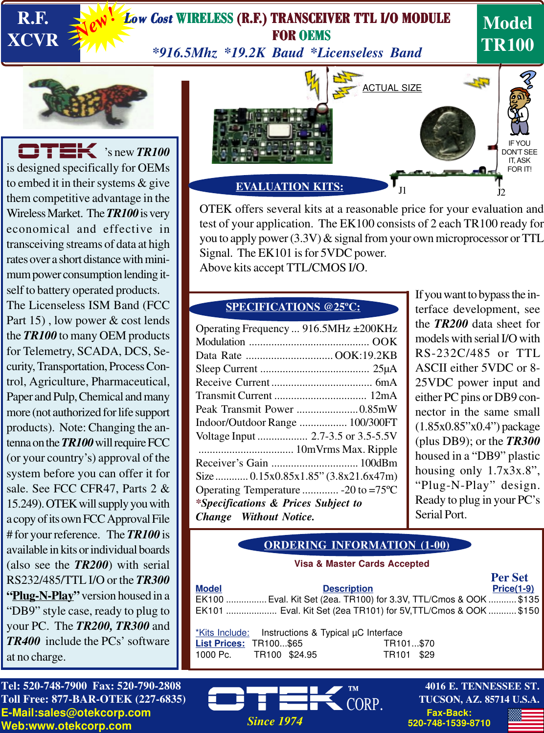 Model Description Price(1-9)EK100 ................Eval. Kit Set (2ea. TR100) for 3.3V, TTL/Cmos &amp; OOK ........... $135EK101 .................... Eval. Kit Set (2ea TR101) for 5V,TTL/Cmos &amp; OOK ...........$150*Kits Include:  Instructions &amp; Typical µC InterfaceList Prices: TR100...$65 TR101...$701000 Pc.         TR100   $24.95 TR101   $29’s new TR100is designed specifically for OEMsto embed it in their systems &amp; givethem competitive advantage in theWireless Market.  The TR100 is veryeconomical and effective intransceiving streams of data at highrates over a short distance with mini-mum power consumption lending it-self to battery operated products.The Licenseless ISM Band (FCCPart 15) , low power &amp; cost lendsthe TR100 to many OEM productsfor Telemetry, SCADA, DCS, Se-curity, Transportation, Process Con-trol, Agriculture, Pharmaceutical,Paper and Pulp, Chemical and manymore (not authorized for life supportproducts).  Note: Changing the an-tenna on the TR100 will require FCC(or your country’s) approval of thesystem before you can offer it forsale. See FCC CFR47, Parts 2 &amp;15.249). OTEK will supply you witha copy of its own FCC Approval File# for your reference.   The TR100 isavailable in kits or individual boards(also see the TR200) with serialRS232/485/TTL I/O or the TR300“Plug-N-Play” version housed in a“DB9” style case, ready to plug toyour PC.  The TR200, TR300 andTR400  include the PCs’ softwareat no charge.Operating Frequency ... 916.5MHz ±200KHzModulation ........................................... OOKData Rate ............................... OOK:19.2KBSleep Current ....................................... 25µAReceive Current.................................... 6mATransmit Current ................................. 12mAPeak Transmit Power ......................0.85mWIndoor/Outdoor Range ................. 100/300FTVoltage Input .................. 2.7-3.5 or 3.5-5.5V.................................. 10mVrms Max. RippleReceiver’s Gain ............................... 100dBmSize............ 0.15x0.85x1.85” (3.8x21.6x47m)Operating Temperature ............. -20 to =75ºC*Specifications &amp; Prices Subject toChange Without Notice.SPECIFICATIONS @25ºC:OTEK offers several kits at a reasonable price for your evaluation andtest of your application.  The EK100 consists of 2 each TR100 ready foryou to apply power (3.3V) &amp; signal from your own microprocessor or TTLSignal.  The EK101 is for 5VDC power.Above kits accept TTL/CMOS I/O.EVALUATION KITS:If you want to bypass the in-terface development, seethe TR200 data sheet formodels with serial I/O withRS-232C/485 or TTLASCII either 5VDC or 8-25VDC power input andeither PC pins or DB9 con-nector in the same small(1.85x0.85”x0.4”) package(plus DB9); or the TR300housed in a “DB9” plastichousing only 1.7x3x.8”,“Plug-N-Play” design.Ready to plug in your PC’sSerial Port.ORDERING INFORMATION (1-00)New!LLLLLowowowowow C C C C Costostostostost     WIRELESSWIRELESSWIRELESSWIRELESSWIRELESS (R.F (R.F (R.F (R.F (R.F.) TRANSCEIVER TTL I/O MODULE.) TRANSCEIVER TTL I/O MODULE.) TRANSCEIVER TTL I/O MODULE.) TRANSCEIVER TTL I/O MODULE.) TRANSCEIVER TTL I/O MODULE         FOR          FOR          FOR          FOR          FOR OEMSOEMSOEMSOEMSOEMS*916.5Mhz *19.2K Baud *Licenseless BandACTUAL SIZEIF YOUDON’T SEEIT, ASKFOR IT!4016 E. TENNESSEE ST.TUCSON, AZ. 85714 U.S.A.Tel: 520-748-7900  Fax: 520-790-2808Toll Free: 877-BAR-OTEK (227-6835)E-Mail:sales@otekcorp.comWeb:www.otekcorp.com Since 1974ModelTR100R.F.XCVRFax-Back:520-748-1539-8710Visa &amp; Master Cards AcceptedJ1 J2Per Set