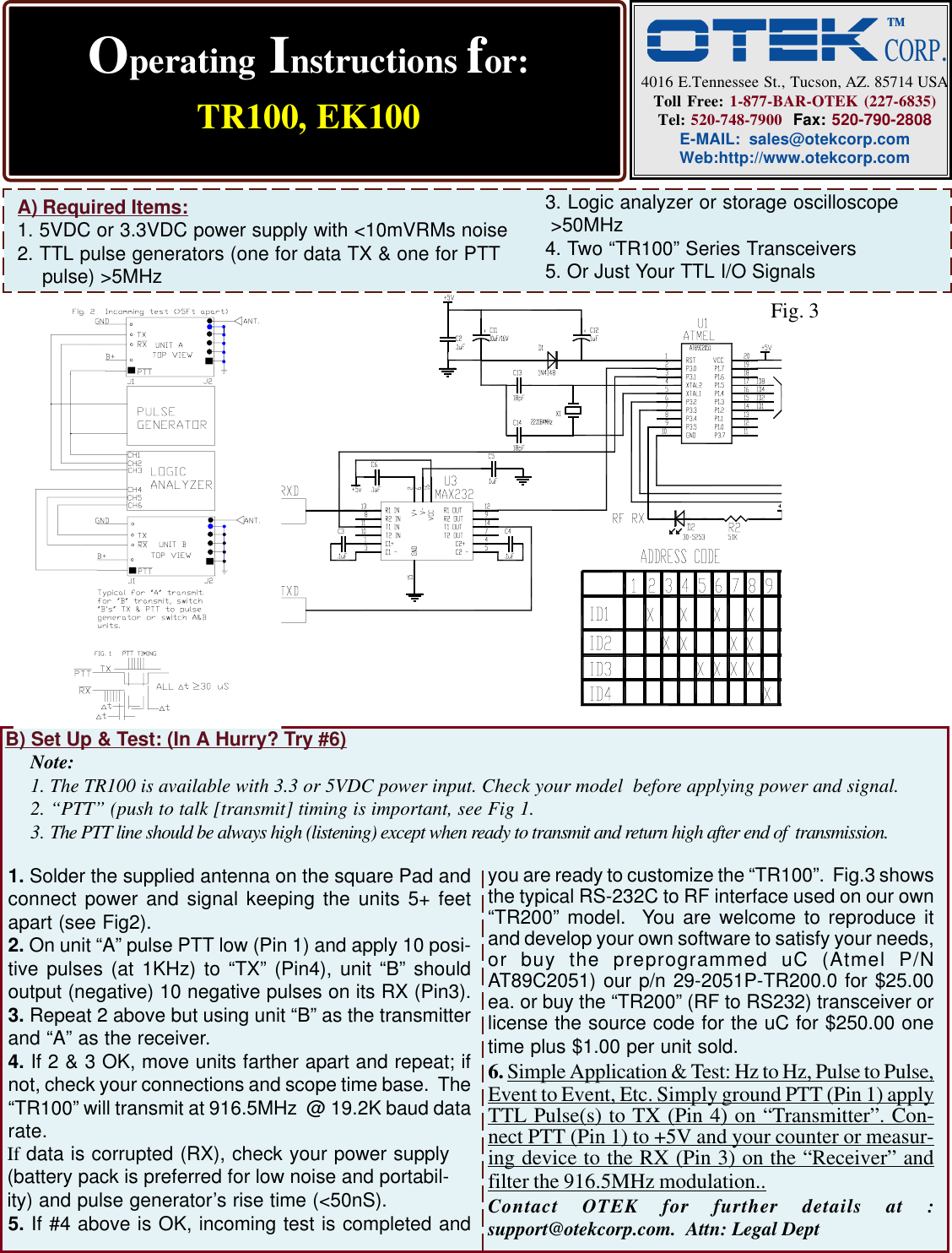 Operating Instructions for:TR100, EK1004016 E.Tennessee St., Tucson, AZ. 85714 USAToll Free: 1-877-BAR-OTEK (227-6835)Tel: 520-748-7900  Fax: 520-790-2808E-MAIL: sales@otekcorp.comWeb:http://www.otekcorp.comA) Required Items:1. 5VDC or 3.3VDC power supply with &lt;10mVRMs noise2. TTL pulse generators (one for data TX &amp; one for PTT pulse) &gt;5MHzB) Set Up &amp; Test: (In A Hurry? Try #6)Note:1. The TR100 is available with 3.3 or 5VDC power input. Check your model  before applying power and signal.2. “PTT” (push to talk [transmit] timing is important, see Fig 1.3. The PTT line should be always high (listening) except when ready to transmit and return high after end of  transmission.1. Solder the supplied antenna on the square Pad andconnect power and signal keeping the units 5+ feetapart (see Fig2).2. On unit “A” pulse PTT low (Pin 1) and apply 10 posi-tive pulses (at 1KHz) to “TX” (Pin4), unit “B” shouldoutput (negative) 10 negative pulses on its RX (Pin3).3. Repeat 2 above but using unit “B” as the transmitterand “A” as the receiver.4. If 2 &amp; 3 OK, move units farther apart and repeat; ifnot, check your connections and scope time base.  The“TR100” will transmit at 916.5MHz  @ 19.2K baud datarate.5. If #4 above is OK, incoming test is completed andyou are ready to customize the “TR100”.  Fig.3 showsthe typical RS-232C to RF interface used on our own“TR200” model.  You are welcome to reproduce itand develop your own software to satisfy your needs,or buy the preprogrammed uC (Atmel P/NAT89C2051) our p/n 29-2051P-TR200.0 for $25.00ea. or buy the “TR200” (RF to RS232) transceiver orlicense the source code for the uC for $250.00 onetime plus $1.00 per unit sold.6. Simple Application &amp; Test: Hz to Hz, Pulse to Pulse,Event to Event, Etc. Simply ground PTT (Pin 1) applyTTL Pulse(s) to TX (Pin 4) on “Transmitter”. Con-nect PTT (Pin 1) to +5V and your counter or measur-ing device to the RX (Pin 3) on the “Receiver” andfilter the 916.5MHz modulation..Contact OTEK for further details at :support@otekcorp.com.  Attn: Legal Dept3. Logic analyzer or storage oscilloscope &gt;50MHz4. Two “TR100” Series Transceivers5. Or Just Your TTL I/O SignalsIf data is corrupted (RX), check your power supply(battery pack is preferred for low noise and portabil-ity) and pulse generator’s rise time (&lt;50nS).Fig. 3