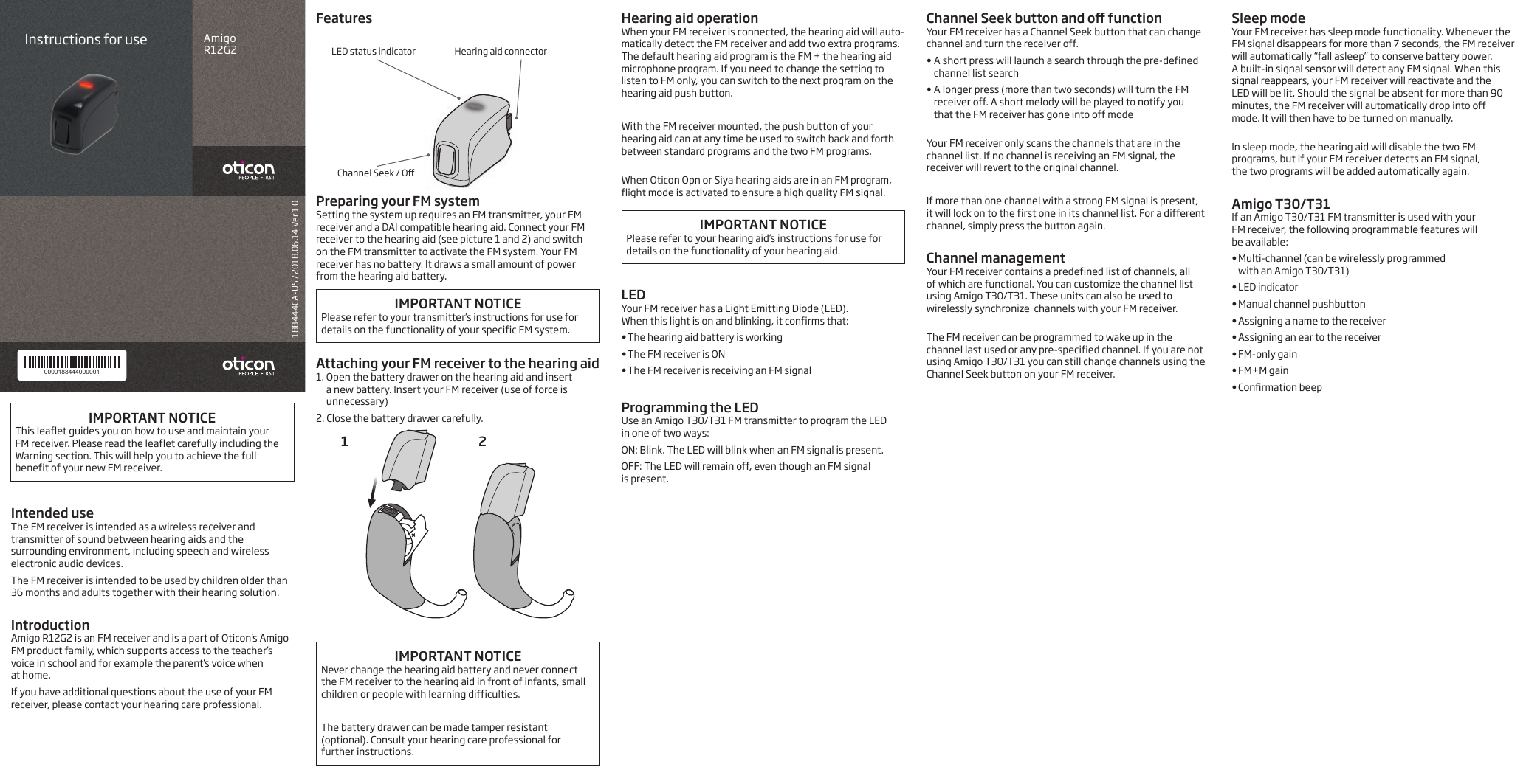 188444CA-US / 2018.06.14 Ver 1.0Amigo  R12G2Instructions for use0000188444000001Intended useThe FM receiver is intended as a wireless receiver and transmitter of sound between hearing aids and the surrounding environment, including speech and wireless electronic audio devices. The FM receiver is intended to be used by children older than 36 months and adults together with their hearing solution.  IntroductionAmigo R12G2 is an FM receiver and is a part of Oticon’s Amigo FM product family, which supports access to the teacher’s voice in school and for example the parent’s voice when  at home. If you have additional questions about the use of your FM receiver, please contact your hearing care professional.Channel Seek button and o functionYour FM receiver has a Channel Seek button that can change channel and turn the receiver off.•  A short press will launch a search through the pre-defined channel list search•  A longer press (more than two seconds) will turn the FM receiver off. A short melody will be played to notify you  that the FM receiver has gone into off mode Your FM receiver only scans the channels that are in the channel list. If no channel is receiving an FM signal, the receiver will revert to the original channel.If more than one channel with a strong FM signal is present,  it will lock on to the first one in its channel list. For a different channel, simply press the button again. Channel managementYour FM receiver contains a predefined list of channels, all  of which are functional. You can customize the channel list using Amigo T30/T31. These units can also be used to wirelessly synchronize  channels with your FM receiver. The FM receiver can be programmed to wake up in the channel last used or any pre-specified channel. If you are not using Amigo T30/T31 you can still change channels using the Channel Seek button on your FM receiver. Sleep modeYour FM receiver has sleep mode functionality. Whenever the FM signal disappears for more than 7 seconds, the FM receiver will automatically “fall asleep” to conserve battery power.  A built-in signal sensor will detect any FM signal. When this signal reappears, your FM receiver will reactivate and the  LED will be lit. Should the signal be absent for more than 90 minutes, the FM receiver will automatically drop into off mode. It will then have to be turned on manually. In sleep mode, the hearing aid will disable the two FM programs, but if your FM receiver detects an FM signal,  the two programs will be added automatically again. Amigo T30/T31If an Amigo T30/T31 FM transmitter is used with your  FM receiver, the following programmable features will  be available:• Multi-channel (can be wirelessly programmed  with an Amigo T30/T31)• LED indicator• Manual channel pushbutton• Assigning a name to the receiver• Assigning an ear to the receiver• FM-only gain• FM+M gain• Conrmation beepFeaturesPreparing your FM systemSetting the system up requires an FM transmitter, your FM receiver and a DAI compatible hearing aid. Connect your FM receiver to the hearing aid (see picture 1 and 2) and switch  on the FM transmitter to activate the FM system. Your FM receiver has no battery. It draws a small amount of power from the hearing aid battery.IMPORTANT NOTICEPlease refer to your transmitter’s instructions for use for details on the functionality of your specific FM system.Attaching your FM receiver to the hearing aid1.  Open the battery drawer on the hearing aid and insert  a new battery. Insert your FM receiver (use of force is unnecessary)2.  Close the battery drawer carefully.1 2IMPORTANT NOTICENever change the hearing aid battery and never connect the FM receiver to the hearing aid in front of infants, small children or people with learning difficulties.The battery drawer can be made tamper resistant (optional). Consult your hearing care professional for further instructions.  Hearing aid operationWhen your FM receiver is connected, the hearing aid will auto-matically detect the FM receiver and add two extra programs. The default hearing aid program is the FM + the hearing aid microphone program. If you need to change the setting to listen to FM only, you can switch to the next program on the hearing aid push button.With the FM receiver mounted, the push button of your hearing aid can at any time be used to switch back and forth between standard programs and the two FM programs. When Oticon Opn or Siya hearing aids are in an FM program, flight mode is activated to ensure a high quality FM signal.IMPORTANT NOTICEPlease refer to your hearing aid’s instructions for use for details on the functionality of your hearing aid.LEDYour FM receiver has a Light Emitting Diode (LED).  When this light is on and blinking, it confirms that:•  The hearing aid battery is working•  The FM receiver is ON•  The FM receiver is receiving an FM signalProgramming the LEDUse an Amigo T30/T31 FM transmitter to program the LED  in one of two ways:ON: Blink. The LED will blink when an FM signal is present.OFF: The LED will remain off, even though an FM signal  is present. IMPORTANT NOTICEThis leaflet guides you on how to use and maintain your  FM receiver. Please read the leaflet carefully including the Warning section. This will help you to achieve the full benefit of your new FM receiver.LED status indicator Hearing aid connectorChannel Seek / O