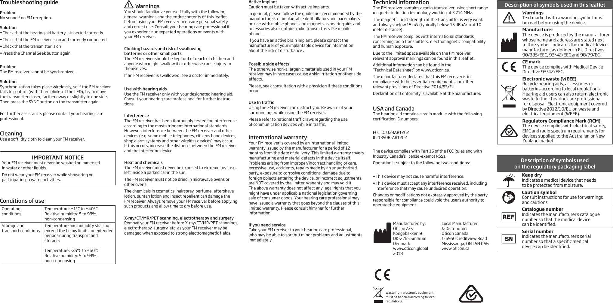Troubleshooting guideProblemNo sound / no FM reception. Solution•  Check that the hearing aid battery is inserted correctly •  Check that the FM receiver is on and correctly connected•  Check that the transmitter is on•  Press the Channel Seek button againProblemThe FM receiver cannot be synchronized.Solution Synchronization takes place wirelessly, so if the FM receiver fails to confirm (with three blinks of the LED), try to move  the transmitter closer, farther away or slightly to one side.  Then press the SYNC button on the transmitter again. For further assistance, please contact your hearing care professional.CleaningUse a soft, dry cloth to clean your FM receiver.IMPORTANT NOTICEYour FM receiver must never be washed or immersed  in water or other liquids.Do not wear your FM receiver while showering or participating in water activities.  Conditions of useOperating  conditions Temperature: +1°C to +40°C Relative humidity: 5 to 93%, non-condensingStorage and  transport conditionsTemperature and humidity shall not exceed the below limits for extended periods during transport and storage:  Temperature: -25°C to +60°C Relative humidity: 5 to 93%, non-condensingWarningsYou should familiarize yourself fully with the following general warnings and the entire contents of this leaflet before using your FM receiver to ensure personal safety  and correct use. Consult your hearing care professional if  you experience unexpected operations or events with  your FM receiver. Choking hazards and risk of swallowing  batteries or other small partsThe FM receiver should be kept out of reach of children and anyone who might swallow it or otherwise cause injury to themselves.If an FM receiver is swallowed, see a doctor immediately.Use with hearing aidsUse the FM receiver only with your designated hearing aid. Consult your hearing care professional for further instruc-tions. InterferenceThe FM receiver has been thoroughly tested for interference according to the most stringent international standards. However, interference between the FM receiver and other devices (e.g. some mobile telephones, citizens band devices, shop alarm systems and other wireless devices) may occur.  If this occurs, increase the distance between the FM receiver and the interfering device. Heat and chemicalsThe FM receiver must never be exposed to extreme heat e.g. left inside a parked car in the sun.The FM receiver must not be dried in microwave ovens or other ovens.The chemicals in cosmetics, hairspray, perfume, aftershave lotion, suntan lotion and insect repellent can damage the  FM receiver. Always remove your FM receiver before applying such products and allow time to dry before use. X-ray/CT/MR/PET scanning, electrotherapy and surgeryRemove your FM receiver before X-ray/CT/MR/PET scannings, electrotherapy, surgery, etc. as your FM receiver may be damaged when exposed to strong electromagnetic fields. Active implantCaution must be taken with active implants.In general, please follow the guidelines recommended by the manufacturers of implantable defibrillators and pacemakers on use with mobile phones and magnets as hearing aids and accessories also contains radio transmitters like mobile phones.If you have an active brain implant, please contact the manufacturer of your implantable device for information about the risk of disturbance .Possible side effectsThe otherwise non-allergenic materials used in your FM receiver may in rare cases cause a skin irritation or other side effects.Please, seek consultation with a physician if these conditions occur. Use In trafficUsing the FM receiver can distract you. Be aware of your surroundings while using the FM receiver.Please refer to national traffic laws regarding the use  of communication devices while in traffic. International warrantyYour FM receiver is covered by an international limited warranty issued by the manufacturer for a period of 12 months from the date of delivery. This limited warranty covers manufacturing and material defects in the device itself. Problems arising from improper/incorrect handling or care, excessive use, accidents, repairs made by an unauthorized party, exposure to corrosive conditions, damage due to foreign objects entering the device, or incorrect adjustments, are NOT covered by the limited wananty and may void it.  The above warranty does not affect any legal rights that you might have under applicable national legislation governing sale of consumer goods. Your hearing care professional may have issued a warranty that goes beyond the clauses of this limited warranty. Please consult him/her for further information. If you need serviceTake your FM receiver to your hearing care professional,  who may be able to sort out minor problems and adjustments immediately. Technical InformationThe FM receiver contains a radio transceiver using short range magnetic induction technology working at 3.714 MHz.The magnetic field strength of the transmitter is very weak and always below 15 nW (typically below-15 dBuA/m at 10 meter distance).The FM receiver complies with international standards concerning radio transmitters, electromagnetic compatibility and human exposure.Due to the limited space available on the FM receiver,  relevant approval markings can be found in this leaflet.Additional information can be found in the  “Technical Data sheet” on www.oticon.ca.The manufacturer declares that this FM receiver is in compliance with the essential requirements and other relevant provisions of Directive 2014/53/EU.Declaration of Conformity is available at the manufacturer.USA and Canada The hearing aid contains a radio module with the following certification ID numbers:FCC ID: U28AR12G2 IC: 1350B-AR12G2The device complies with Part 15 of the FCC Rules and with Industry Canada’s license-exempt RSSs.Operation is subject to the following two conditions:• This device may not cause harmful interference. • This device must accept any interference received, including interference that may cause undesired operation. Changes or modifications not expressly approved by the party responsible for compliance could void the user’s authority to operate the equipment.Waste from electronic equipment must be handled according to local regulations.Description of symbols used  on the regulatory packaging labelKeep dry Indicates a medical device that needs  to be protected from moisture.Caution symbol Consult instructions for use for warnings and cautions.Catalogue number Indicates the manufacturer’s catalogue number so that the medical device  can be identied.Serial number Indicates the manufacturer’s serial  number so that a specic medical  device can be identied.Description of symbols used in this leaetWarningsText marked with a warning symbol must  be read before using the device.ManufacturerThe device is produced by the manufacturer whose name and address are stated next to the symbol. Indicates the medical device manufacturer, as dened in EU Directives 90/385/EEC, 93/42/EEC and 98/79/EC.CE mark The device complies with Medical Device Directive 93/42/EEC. Electronic waste (WEEE) Recycle hearing aids, accessories or batteries according to local regulations.Hearing aid users can also return electronic waste to their hearing care professional for disposal. Electronic equipment covered by Directive 2012/19/EU on waste and electrical equipment (WEEE).Regulatory Compliance Mark (RCM) The device complies with electrical safety, EMC and radio spectrum requirements for devices supplied to the Australian or New Zealand market.Manufactured by:Oticon A/SKongebakken 9DK-2765 SmørumDenmarkwww.oticon.global2018Local Manufacturer  &amp; Distributor: Oticon Canada1-6950 Creditview RoadMississauga, ON L5N 0A6www.oticon.ca