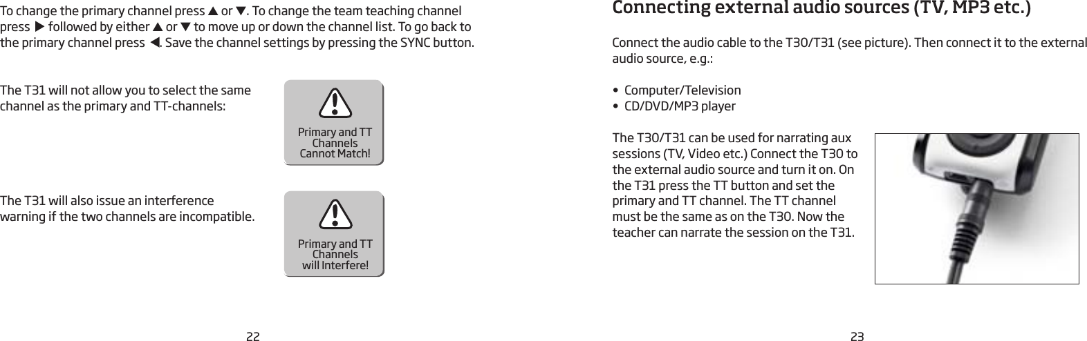 22 23To change the primary channel press ▲ or ▼. To change the team teaching channel press     followed by either ▲ or ▼ to move up or down the channel list. To go back to the  primary channel press   . Save the channel  settings by pressing the SYNC button.The T31 will not allow you to select the same channel as the primary and TT-channels:The T31 will also issue an interference warning if the two channels are incompatible.Primary and TTChannelsCannot Match!Primary and TTChannelswill Interfere!Connecting external audio sources (TV, MP3 etc.)Connect the audio cable to the T30/T31 (see picture). Then connect it to the external audio source, e.g.:•  Computer/Television•  CD/DVD/MP3 playerThe T30/T31 can be used for narrating aux sessions (TV, Video etc.) Connect the T30 to the external audio source and turn it on. On the T31 press the TT button and set the primary and TT channel. The TT channel must be the same as on the T30. Now the teacher can narrate the session on the T31.