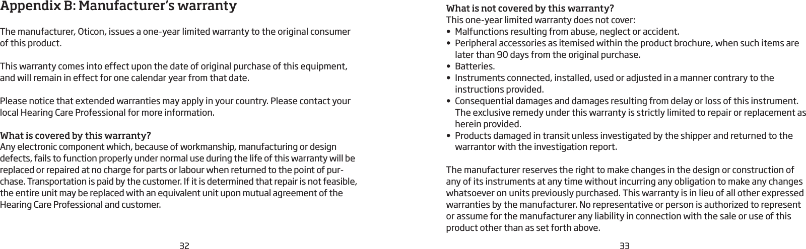 32 33Appendix B: Manufacturer’s warrantyThe manufacturer, Oticon, issues a one-year limited warranty to the original consumer  of this product.This warranty comes into effect upon the date of original purchase of this equipment, and will remain in effect for one calendar year from that date.Please notice that extended warranties may apply in your country. Please contact your local Hearing Care Professional for more information.What is covered by this warranty?Any electronic component which, because of workmanship, manufacturing or design defects, fails to function properly under normal use during the life of this warranty will be replaced or repaired at no charge for parts or labour when returned to the point of pur-chase. Transportation is paid by the customer. If it is determined that repair is not feasible, the entire unit may be replaced with an equivalent unit upon mutual  agreement of the Hearing Care Professional and customer.What is not covered by this warranty?This one-year limited warranty does not cover:•  Malfunctions resulting from abuse, neglect or accident.•  Peripheral accessories as itemised within the product brochure, when such items are later than 90 days from the original purchase.•  Batteries.•  Instruments connected, installed, used or adjusted in a manner contrary to the  instructions provided.•  Consequential damages and damages resulting from delay or loss of this instrument. The exclusive remedy under this warranty is strictly limited to repair or replacement as herein provided.•  Products damaged in transit unless investigated by the shipper and returned to the warrantor with the investigation report.The manufacturer reserves the right to make changes in the design or construction of any of its instruments at any time without incurring any obligation to make any changes whatsoever on units previously purchased. This warranty is in lieu of all other  expressed warranties by the manufacturer. No representative or person is authorized to represent or assume for the manufacturer any liability in connection with the sale or use of this product other than as set forth above.