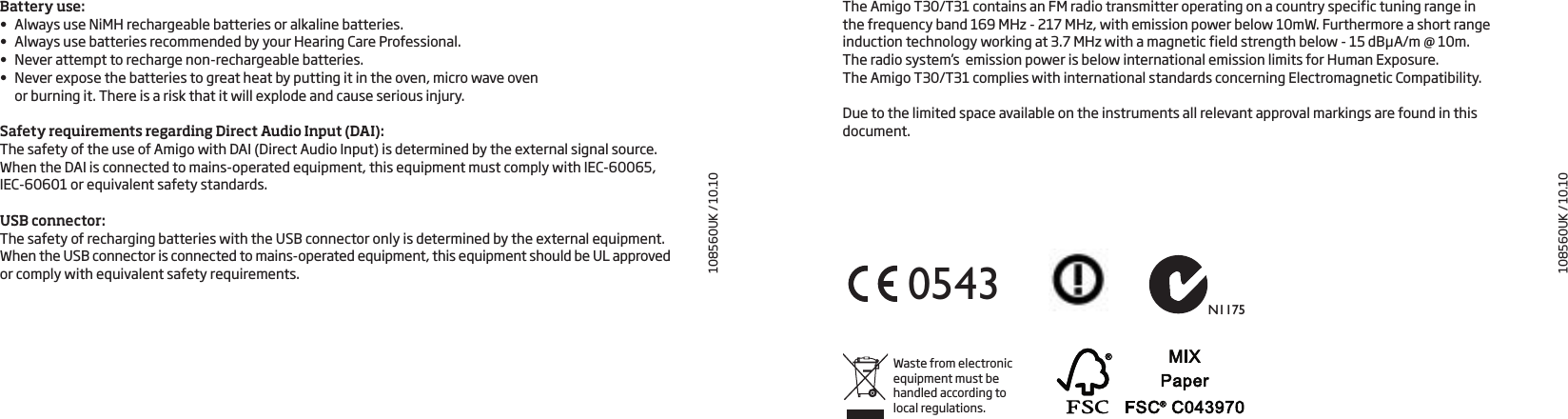 108560UK / 10.10N11750543Waste from electronic equipment must be handled according to local regulations.The Amigo T30/T31 contains an FM radio transmitter operating on a country specific tuning range in  the frequency band 169 MHz - 217 MHz, with emission power below 10mW. Furthermore a short range induction technology working at 3.7 MHz with a magnetic field strength below - 15 dBµA/m @ 10m.  The radio system’s  emission power is below international emission limits for Human Exposure.  The Amigo T30/T31 complies with international standards concerning Electromagnetic Compatibility. Due to the limited space available on the instruments all relevant approval markings are found in this document.108560UK / 10.10Battery use:•  Always use NiMH rechargeable batteries or alkaline batteries.•  Always use batteries recommended by your Hearing Care Professional.•  Never attempt to recharge non-rechargeable batteries. •  Never expose the batteries to great heat by putting it in the oven, micro wave oven  or burning it. There is a risk that it will explode and cause serious injury.  Safety requirements regarding Direct Audio Input (DAI):The safety of the use of Amigo with DAI (Direct Audio Input) is determined by the external signal source. When the DAI is connected to mains-operated equipment, this equipment must comply with IEC-60065, IEC-60601 or equivalent safety standards.USB connector:The safety of recharging batteries with the USB connector only is determined by the external equipment. When the USB connector is connected to mains-operated equipment, this equipment should be UL approved or comply with equivalent safety requirements. 