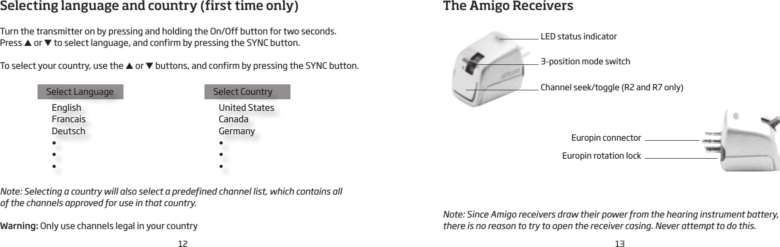 12 13Selecting language and country (first time only)Turn the transmitter on by pressing and holding the On/Off button for two seconds. Press ▲ or ▼ to select language, and confirm by pressing the SYNC button.To select your country, use the ▲ or ▼ buttons, and confirm by pressing the SYNC  button.Select Language   English   Francais   Deutsch   •   •    •Select Country   United States   Canada   Germany   •   •    •Note: Selecting a country will also select a predefined channel list, which contains all  of the channels approved for use in that country.  Warning: Only use channels legal in your countryThe Amigo ReceiversLED status indicator3-position mode switchChannel seek/toggle (R2 and R7 only)Note: Since Amigo receivers draw their power from the hearing instrument battery, there is no reason to try to open the receiver casing. Never attempt to do this.Europin connectorEuropin rotation lock