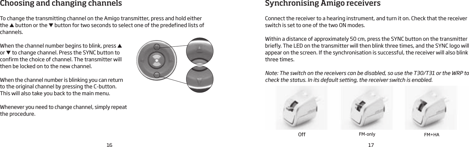 16 17Choosing and changing channelsTo change the transmitting channel on the Amigo transmitter, press and hold either  the ▲ button or the ▼ button for two seconds to select one of the predefined lists of channels. When the channel number begins to blink, press ▲ or ▼ to change channel. Press the SYNC button to  confirm the choice of channel. The transmitter will  then be locked on to the new channel.When the channel number is blinking you can return  to the original channel by pressing the C-button.  This will also take you back to the main menu.Whenever you need to change channel, simply repeat the procedure.Synchronising Amigo receiversConnect the receiver to a hearing instrument, and turn it on. Check that the receiver switch is set to one of the two ON modes.Within a distance of approximately 50 cm, press the SYNC button on the transmitter briefly. The LED on the transmitter will then blink three times, and the SYNC logo will appear on the screen. If the synchronisation is successful, the receiver will also blink three times.Note: The switch on the receivers can be disabled, so use the T30/T31 or the WRP to check the status. In its default setting, the receiver switch is enabled.Off FM-only FM+HA