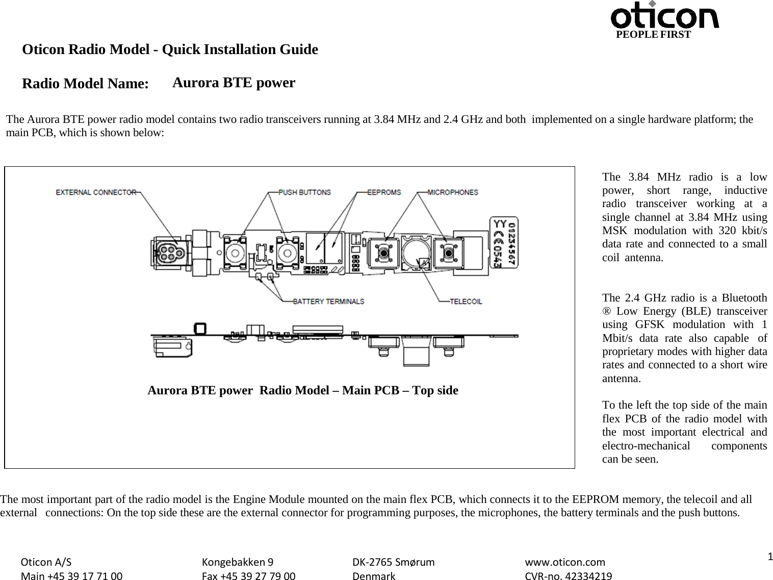 PEOPLE FIRST Oticon Radio Model - Quick Installation Guide Radio Model Name: Aurora BTE power Oticon A/S Main +45 39 17 71 00 Kongebakken 9 Fax +45 39 27 79 00 DK-2765 Smørum Denmark www.oticon.com CVR-no. 42334219  1   The Aurora BTE power radio model contains two radio transceivers running at 3.84 MHz and 2.4 GHz and both implemented on a single hardware platform; the main PCB, which is shown below:   The  3.84  MHz radio is  a  low power,  short range, inductive radio transceiver working at  a single channel at  3.84 MHz using MSK modulation with 320 kbit/s data rate and connected to a small coil antenna.   The  2.4 GHz radio is a Bluetooth ®  Low Energy (BLE) transceiver using  GFSK modulation with  1 Mbit/s data rate also capable of proprietary modes with higher data rates and connected to a short wire antenna.  To the left the top side of the main flex PCB  of the radio model with the most important electrical and electro-mechanical  components can be seen.   The most important part of the radio model is the Engine Module mounted on the main flex PCB, which connects it to the EEPROM memory, the telecoil and all external connections: On the top side these are the external connector for programming purposes, the microphones, the battery terminals and the push buttons.      Aurora BTE power  Radio Model – Main PCB – Top side 