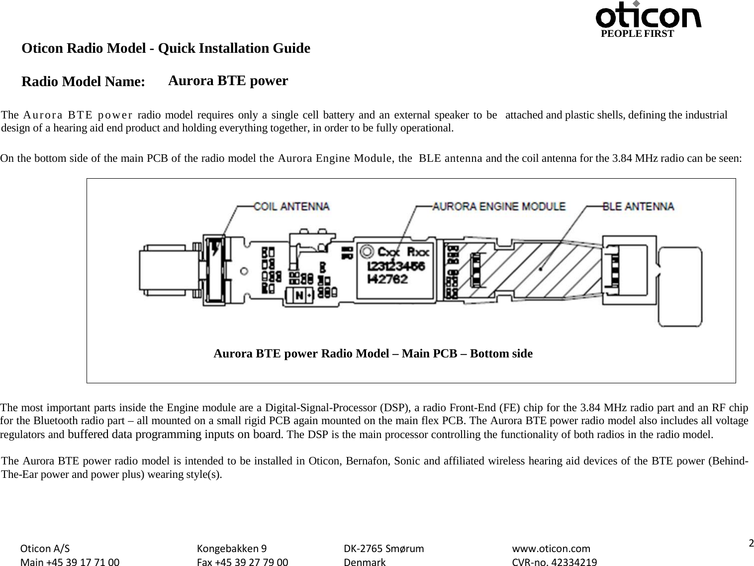 PEOPLE FIRST Oticon Radio Model - Quick Installation Guide Radio Model Name: Aurora BTE power Oticon A/S Main +45 39 17 71 00 Kongebakken 9 Fax +45 39 27 79 00 DK-2765 Smørum Denmark www.oticon.com CVR-no. 42334219  2   The Aurora BTE power radio model requires only a single cell battery and an external speaker to be  attached and plastic shells, defining the industrial design of a hearing aid end product and holding everything together, in order to be fully operational.  On the bottom side of the main PCB of the radio model the Aurora Engine Module, the  BLE antenna and the coil antenna for the 3.84 MHz radio can be seen:    The most important parts inside the Engine module are a Digital-Signal-Processor (DSP), a radio Front-End (FE) chip for the 3.84 MHz radio part and an RF chip for the Bluetooth radio part – all mounted on a small rigid PCB again mounted on the main flex PCB. The Aurora BTE power radio model also includes all voltage regulators and buffered data programming inputs on board. The DSP is the main processor controlling the functionality of both radios in the radio model.  The Aurora BTE power radio model is intended to be installed in Oticon, Bernafon, Sonic and affiliated wireless hearing aid devices of the BTE power (Behind-The-Ear power and power plus) wearing style(s).    Aurora BTE power Radio Model – Main PCB – Bottom side 