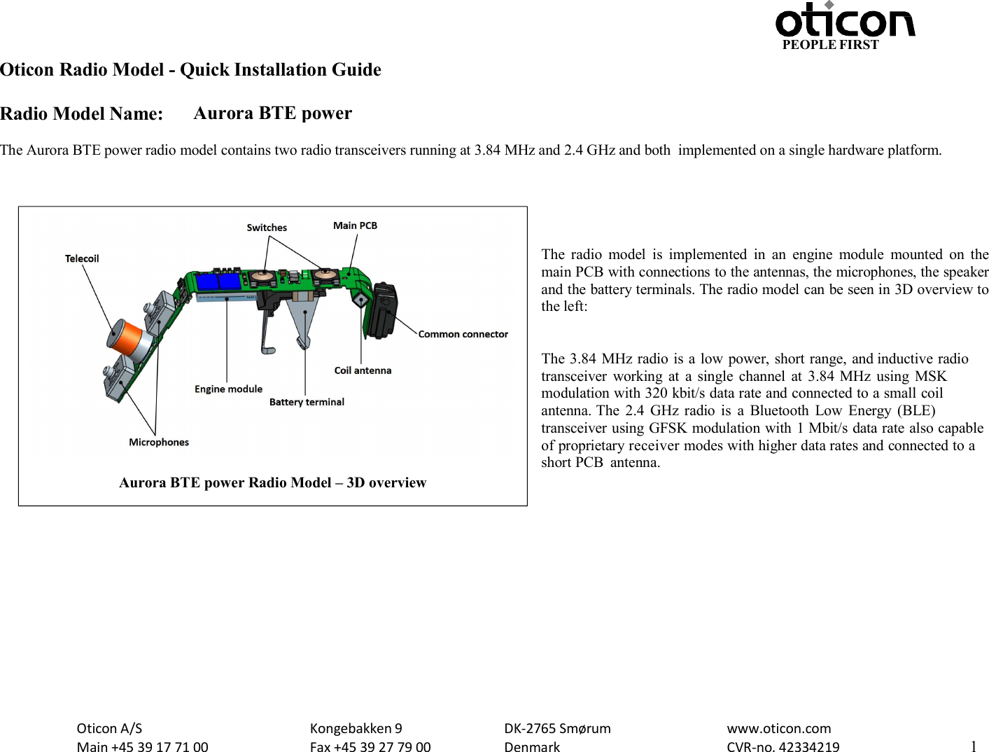 PEOPLE FIRST Oticon Radio Model - Quick Installation Guide Radio Model Name: Aurora BTE power Oticon A/S Main +45 39 17 71 00 Kongebakken 9 Fax +45 39 27 79 00 DK-2765 Smørum Denmark www.oticon.com CVR-no. 42334219 1    The Aurora BTE power radio model contains two radio transceivers running at 3.84 MHz and 2.4 GHz and both  implemented on a single hardware platform.      The  radio  model  is  implemented  in  an  engine  module  mounted  on  the main PCB with connections to the antennas, the microphones, the speaker and the battery terminals. The radio model can be seen in 3D overview to the left:   The 3.84 MHz radio is a low power, short range, and inductive radio transceiver  working  at  a single  channel  at  3.84  MHz  using  MSK modulation with 320 kbit/s data rate and connected to a small coil antenna. The  2.4  GHz  radio  is  a  Bluetooth  Low  Energy  (BLE) transceiver using GFSK modulation with 1 Mbit/s data rate also capable of proprietary receiver modes with higher data rates and connected to a short PCB  antenna.                Aurora BTE power Radio Model – 3D overview  