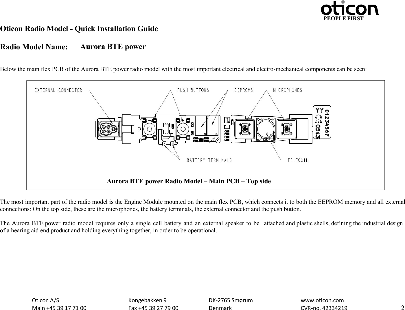 PEOPLE FIRST Oticon Radio Model - Quick Installation Guide Radio Model Name: Aurora BTE power Oticon A/S Main +45 39 17 71 00 Kongebakken 9 Fax +45 39 27 79 00 DK-2765 Smørum Denmark www.oticon.com CVR-no. 42334219 2     Below the main flex PCB of the Aurora BTE power radio model with the most important electrical and electro-mechanical components can be seen:                      The most important part of the radio model is the Engine Module mounted on the main flex PCB, which connects it to both the EEPROM memory and all external connections: On the top side, these are the microphones, the battery terminals, the external connector and the push button.  The Aurora  BTE power radio  model requires  only a  single  cell  battery and  an external speaker to  be  attached and plastic shells, defining the industrial design of a hearing aid end product and holding everything together, in order to be operational.  Aurora BTE power Radio Model – Main PCB – Top side  