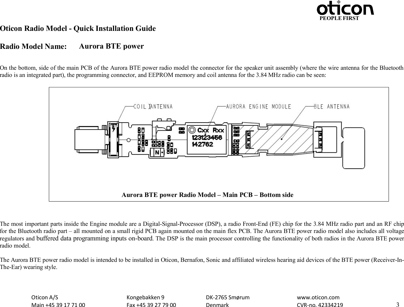 PEOPLE FIRST Oticon Radio Model - Quick Installation Guide Radio Model Name: Aurora BTE power Oticon A/S Main +45 39 17 71 00 Kongebakken 9 Fax +45 39 27 79 00 DK-2765 Smørum Denmark www.oticon.com CVR-no. 42334219 3     On the bottom, side of the main PCB of the Aurora BTE power radio model the connector for the speaker unit assembly (where the wire antenna for the Bluetooth radio is an integrated part), the programming connector, and EEPROM memory and coil antenna for the 3.84 MHz radio can be seen:                       The most important parts inside the Engine module are a Digital-Signal-Processor (DSP), a radio Front-End (FE) chip for the 3.84 MHz radio part and an RF chip for the Bluetooth radio part – all mounted on a small rigid PCB again mounted on the main flex PCB. The Aurora BTE power radio model also includes all voltage regulators and buffered data programming inputs on-board. The DSP is the main processor controlling the functionality of both radios in the Aurora BTE power radio model.  The Aurora BTE power radio model is intended to be installed in Oticon, Bernafon, Sonic and affiliated wireless hearing aid devices of the BTE power (Receiver-In- The-Ear) wearing style.  Aurora BTE power Radio Model – Main PCB – Bottom side  