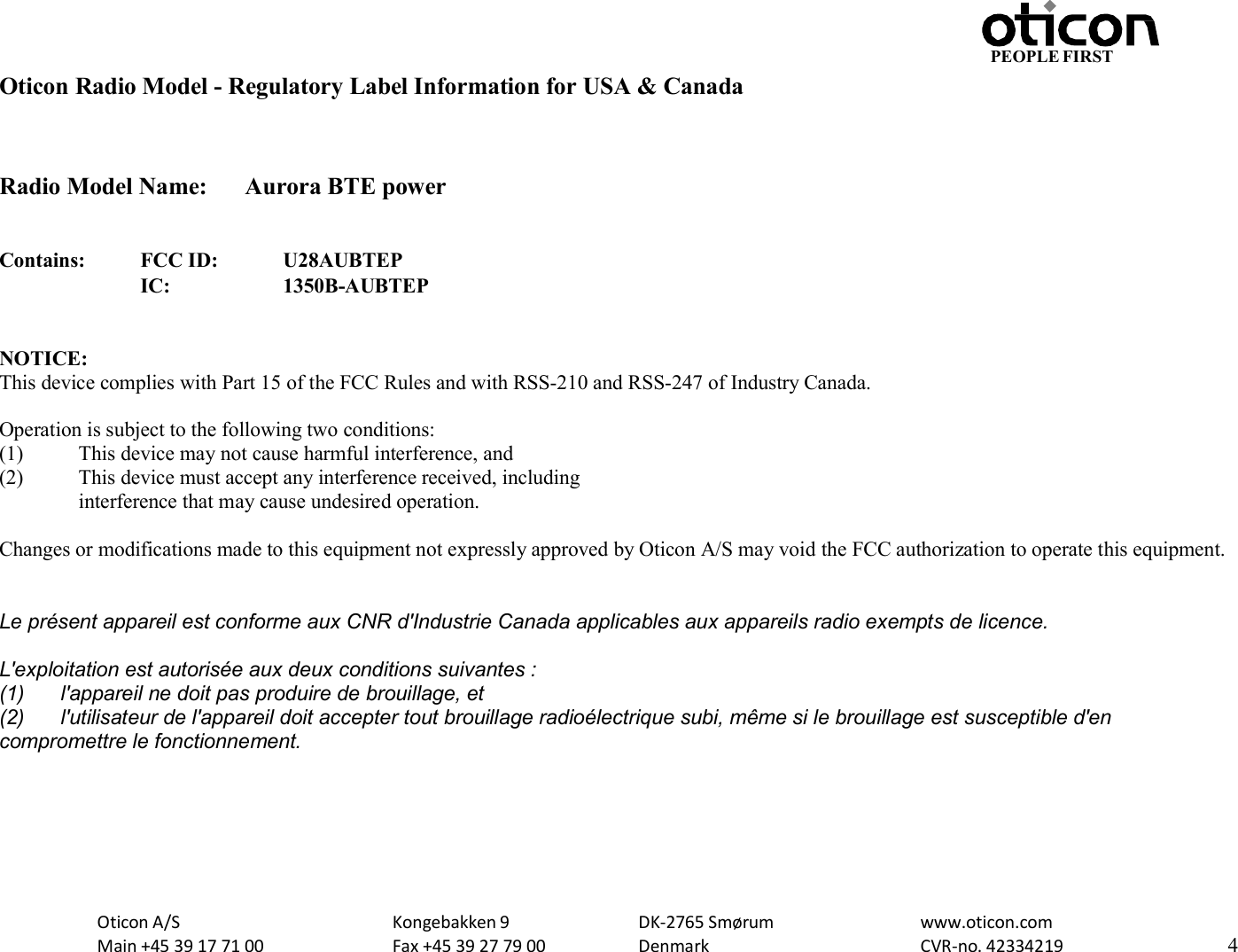 Oticon A/S Main +45 39 17 71 00 Kongebakken 9 Fax +45 39 27 79 00 DK-2765 Smørum Denmark www.oticon.com CVR-no. 42334219 4 PEOPLE FIRST   Oticon Radio Model - Regulatory Label Information for USA &amp; Canada   Radio Model Name:  Aurora BTE power   Contains: FCC ID: U28AUBTEP  IC: 1350B-AUBTEP   NOTICE: This device complies with Part 15 of the FCC Rules and with RSS-210 and RSS-247 of Industry Canada.  Operation is subject to the following two conditions: (1) This device may not cause harmful interference, and (2) This device must accept any interference received, including interference that may cause undesired operation.  Changes or modifications made to this equipment not expressly approved by Oticon A/S may void the FCC authorization to operate this equipment.  Le présent appareil est conforme aux CNR d&apos;Industrie Canada applicables aux appareils radio exempts de licence. L&apos;exploitation est autorisée aux deux conditions suivantes : (1)  l&apos;appareil ne doit pas produire de brouillage, et (2)  l&apos;utilisateur de l&apos;appareil doit accepter tout brouillage radioélectrique subi, même si le brouillage est susceptible d&apos;en compromettre le fonctionnement.     