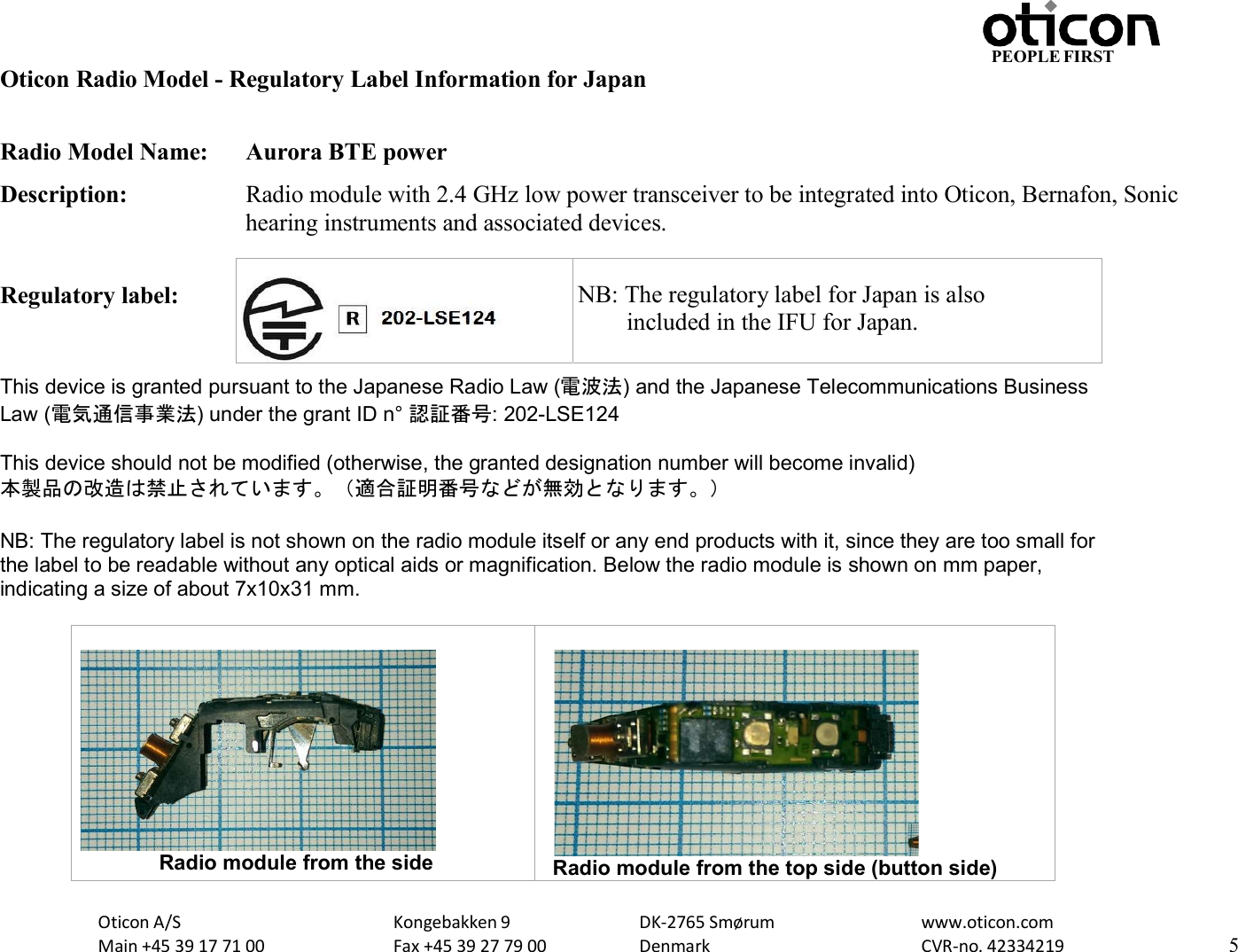 Oticon A/S Main +45 39 17 71 00 Kongebakken 9 Fax +45 39 27 79 00 DK-2765 Smørum Denmark www.oticon.com CVR-no. 42334219 5 PEOPLE FIRST   Oticon Radio Model - Regulatory Label Information for Japan  Radio Model Name:  Aurora BTE power Description:  Radio module with 2.4 GHz low power transceiver to be integrated into Oticon, Bernafon, Sonic hearing instruments and associated devices.  Regulatory label:       NB: The  This device is granted pursuant to the Japanese Radio Law (電波法) and the Japanese Telecommunications Business Law (電気通信事業法) under the grant ID n° 認証番号: 202-LSE124  This device should not be modified (otherwise, the granted designation number will become invalid) 本製品の改造は禁止されています。（適合証明番号などが無効となります。）  NB: The regulatory label is not shown on the radio module itself or any end products with it, since they are too small for the label to be readable without any optical aids or magnification. Below the radio module is shown on mm paper, indicating a size of about 7x10x31 mm.                          Radio module from the side   Radio module from the top side (button side)    NB: The regulatory label for Japan is also         included in the IFU for Japan. 