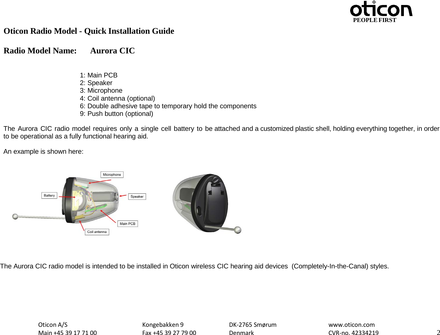 PEOPLE FIRST Oticon Radio Model - Quick Installation Guide Radio Model Name: Aurora CIC Oticon A/S Main +45 39 17 71 00 Kongebakken 9 Fax +45 39 27 79 00 DK-2765 Smørum Denmark www.oticon.com CVR-no. 42334219 2     1: Main PCB 2: Speaker 3: Microphone 4: Coil antenna (optional) 6: Double adhesive tape to temporary hold the components 9: Push button (optional)  The Aurora CIC radio model requires only a single cell battery to be attached and a customized plastic shell, holding everything together, in order to be operational as a fully functional hearing aid.  An example is shown here:       The Aurora CIC radio model is intended to be installed in Oticon wireless CIC hearing aid devices  (Completely-In-the-Canal) styles. 