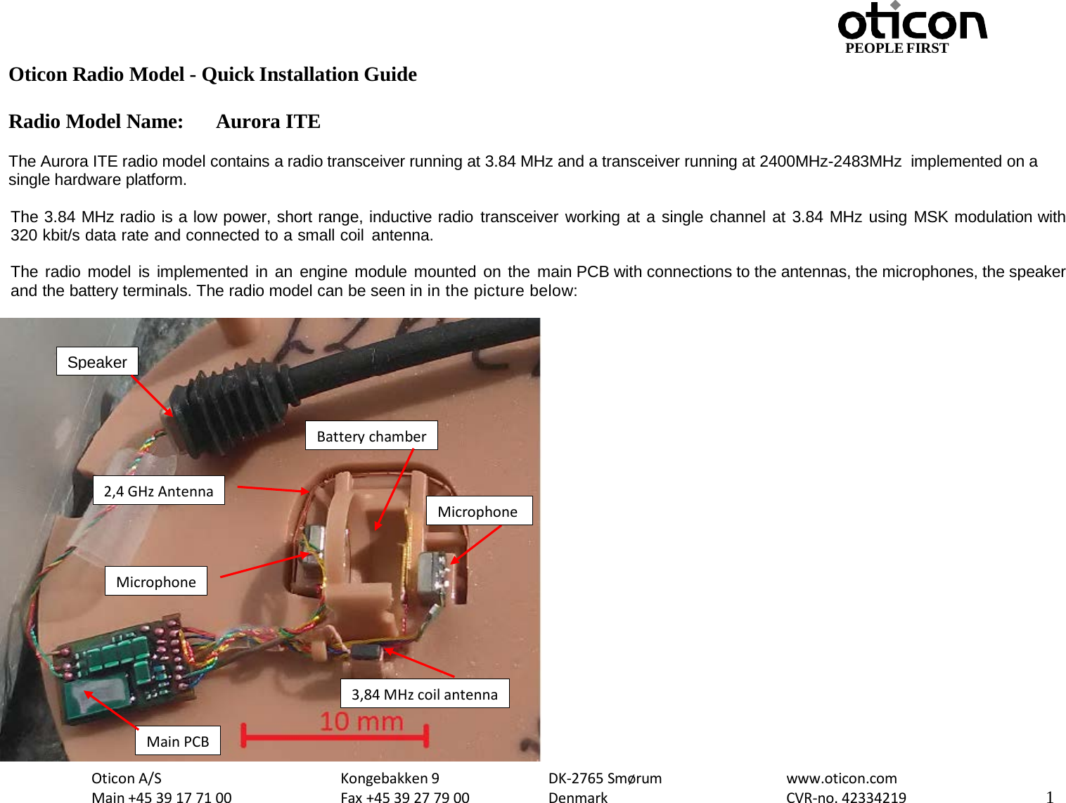 PEOPLE FIRST Oticon Radio Model - Quick Installation Guide Radio Model Name: Aurora ITE Oticon A/S Main +45 39 17 71 00 Kongebakken 9 Fax +45 39 27 79 00 DK-2765 Smørum Denmark www.oticon.com CVR-no. 42334219 1    The Aurora ITE radio model contains a radio transceiver running at 3.84 MHz and a transceiver running at 2400MHz-2483MHz  implemented on a single hardware platform.  The 3.84 MHz radio is a low power, short range, inductive radio transceiver working at a single channel at 3.84 MHz using MSK modulation with 320 kbit/s data rate and connected to a small coil antenna.   The radio model is implemented in an engine module mounted on the main PCB with connections to the antennas, the microphones, the speaker and the battery terminals. The radio model can be seen in in the picture below:   Main PCB Battery chamber 3,84 MHz coil antenna Microphone Speaker Microphone 2,4 GHz Antenna 