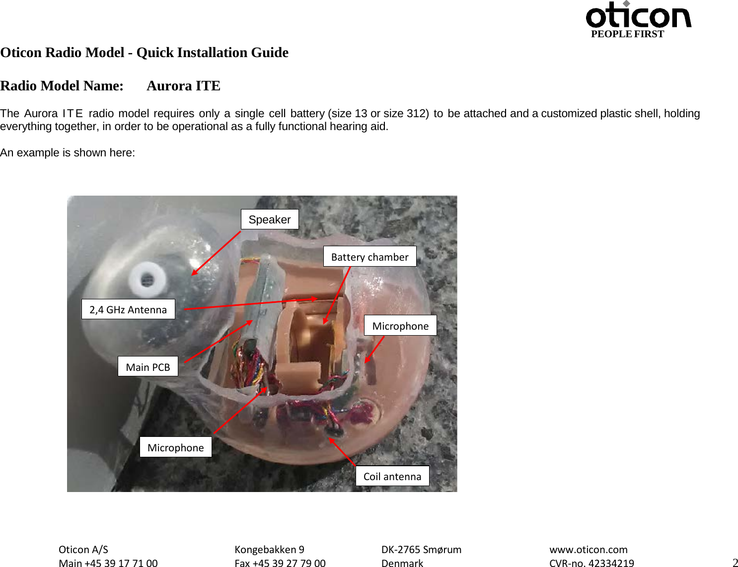 PEOPLE FIRST Oticon Radio Model - Quick Installation Guide Radio Model Name: Aurora ITE Oticon A/S Main +45 39 17 71 00 Kongebakken 9 Fax +45 39 27 79 00 DK-2765 Smørum Denmark www.oticon.com CVR-no. 42334219 2    The Aurora ITE radio model requires only a single cell battery (size 13 or size 312) to be attached and a customized plastic shell, holding everything together, in order to be operational as a fully functional hearing aid.  An example is shown here:                                Battery chamber Microphone Speaker Microphone Main PCB Coil antenna 2,4 GHz Antenna 