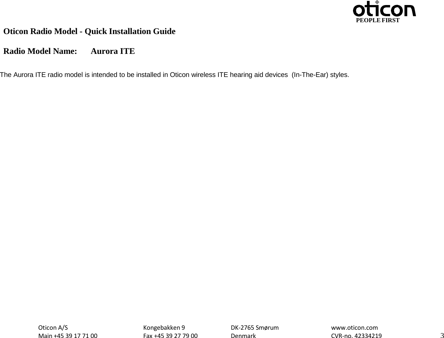 PEOPLE FIRST Oticon Radio Model - Quick Installation Guide Radio Model Name: Aurora ITE Oticon A/S Main +45 39 17 71 00 Kongebakken 9 Fax +45 39 27 79 00 DK-2765 Smørum Denmark www.oticon.com CVR-no. 42334219 3     The Aurora ITE radio model is intended to be installed in Oticon wireless ITE hearing aid devices  (In-The-Ear) styles. 