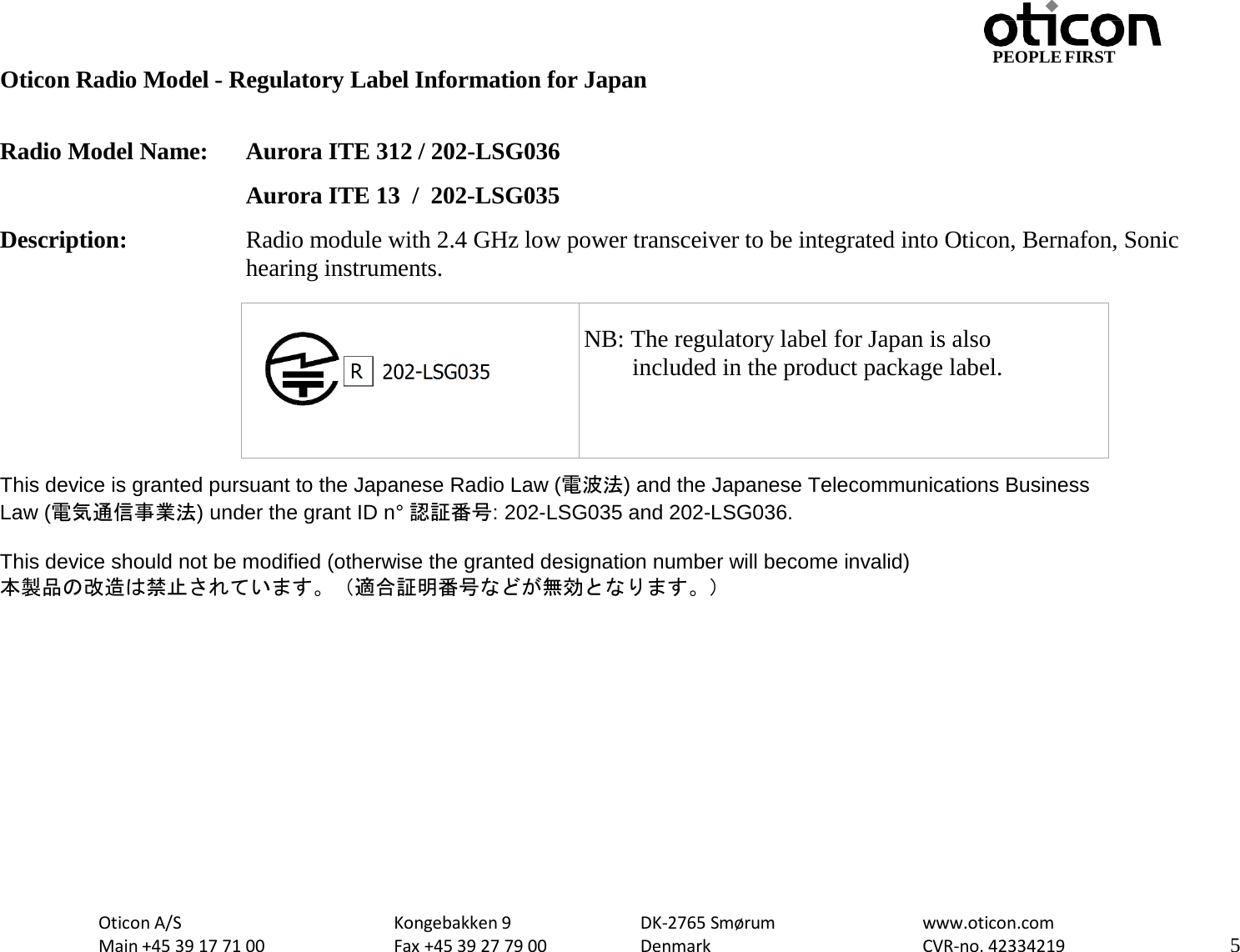 Oticon A/S Main +45 39 17 71 00 Kongebakken 9 Fax +45 39 27 79 00 DK-2765 Smørum Denmark www.oticon.com CVR-no. 42334219 5 PEOPLE FIRST   Oticon Radio Model - Regulatory Label Information for Japan  Radio Model Name: Aurora ITE 312 / 202-LSG036  Aurora ITE 13  /  202-LSG035 Description: Radio module with 2.4 GHz low power transceiver to be integrated into Oticon, Bernafon, Sonic hearing instruments.          This device is granted pursuant to the Japanese Radio Law (電波法) and the Japanese Telecommunications Business Law (電気通信事業法) under the grant ID n° 認証番号: 202-LSG035 and 202-LSG036.  This device should not be modified (otherwise the granted designation number will become invalid) 本製品の改造は禁止されています。（適合証明番号などが無効となります。）     NB: The regulatory label for Japan is also         included in the product package label. 