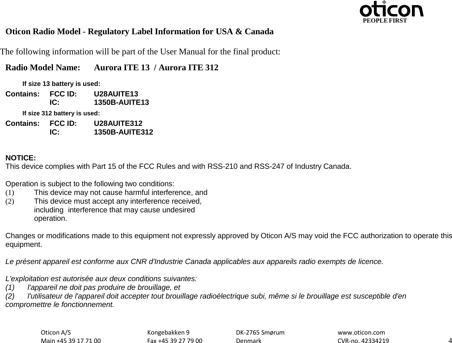 Oticon A/S Main +45 39 17 71 00 Kongebakken 9 Fax +45 39 27 79 00 DK-2765 Smørum Denmark www.oticon.com CVR-no. 42334219 4 PEOPLE FIRST   Oticon Radio Model - Regulatory Label Information for USA &amp; Canada  The following information will be part of the User Manual for the final product: Radio Model Name: Aurora ITE 13  / Aurora ITE 312   If size 13 battery is used: Contains: FCC ID: U28AUITE13  IC: 1350B-AUITE13  If size 312 battery is used: Contains: FCC ID: U28AUITE312  IC: 1350B-AUITE312   NOTICE: This device complies with Part 15 of the FCC Rules and with RSS-210 and RSS-247 of Industry Canada.  Operation is subject to the following two conditions: (1) This device may not cause harmful interference, and (2) This device must accept any interference received, including interference that may cause undesired operation.  Changes or modifications made to this equipment not expressly approved by Oticon A/S may void the FCC authorization to operate this equipment. Le présent appareil est conforme aux CNR d&apos;Industrie Canada applicables aux appareils radio exempts de licence. L&apos;exploitation est autorisée aux deux conditions suivantes: (1) l&apos;appareil ne doit pas produire de brouillage, et (2) l&apos;utilisateur de l&apos;appareil doit accepter tout brouillage radioélectrique subi, même si le brouillage est susceptible d&apos;en compromettre le fonctionnement.   