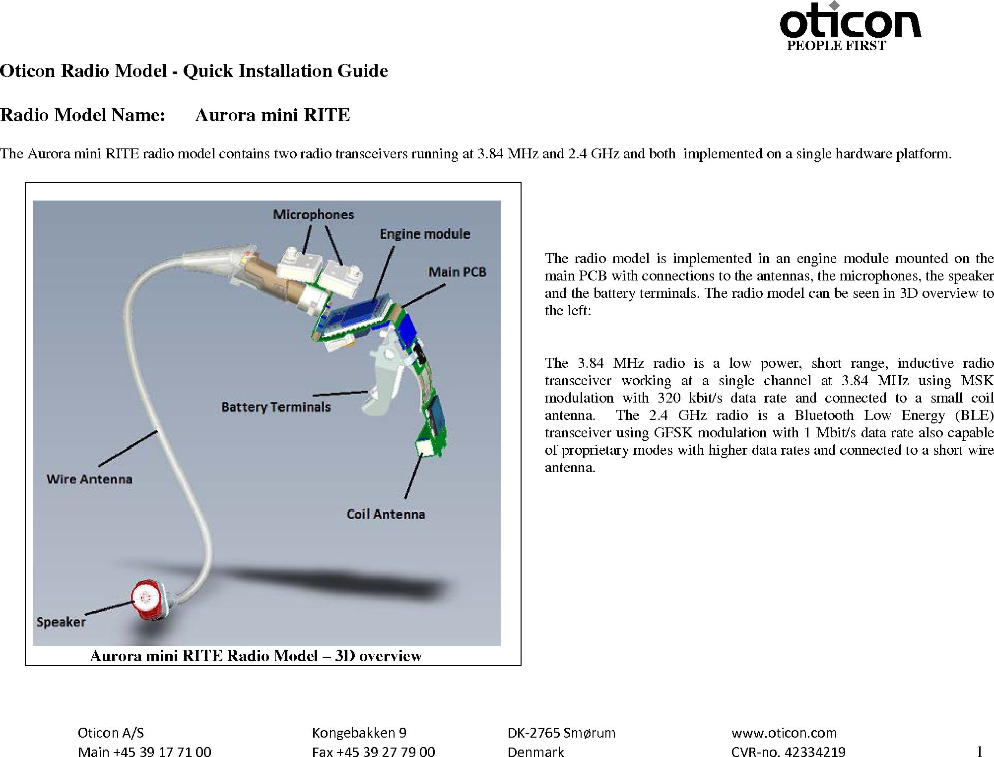                                                     PEOPLE FIRST  Oticon A/S      Kongebakken 9   DK-2765 Smørum   www.oticon.com  Main +45 39 17 71 00    Fax +45 39 27 79 00    Denmark    CVR-no. 42334219      1  Oticon Radio Model - Quick Installation Guide  Radio Model Name: Aurora mini RITE  The Aurora mini RITE radio model contains two radio transceivers running at 3.84 MHz and 2.4 GHz and both  implemented on a single hardware platform.      The  radio model is implemented in an engine module mounted on the main PCB with connections to the antennas, the microphones, the speaker and the battery terminals. The radio model can be seen in 3D overview to the left:   The 3.84 MHz radio is a low power, short range, inductive radio transceiver working at a single channel at 3.84 MHz using MSK modulation with 320 kbit/s data rate and connected to a small coil antenna.  The 2.4 GHz radio is a Bluetooth Low Energy (BLE) transceiver using GFSK modulation with 1 Mbit/s data rate also capable of proprietary modes with higher data rates and connected to a short wire antenna.                    Aurora mini RITE Radio Model – 3D overview 