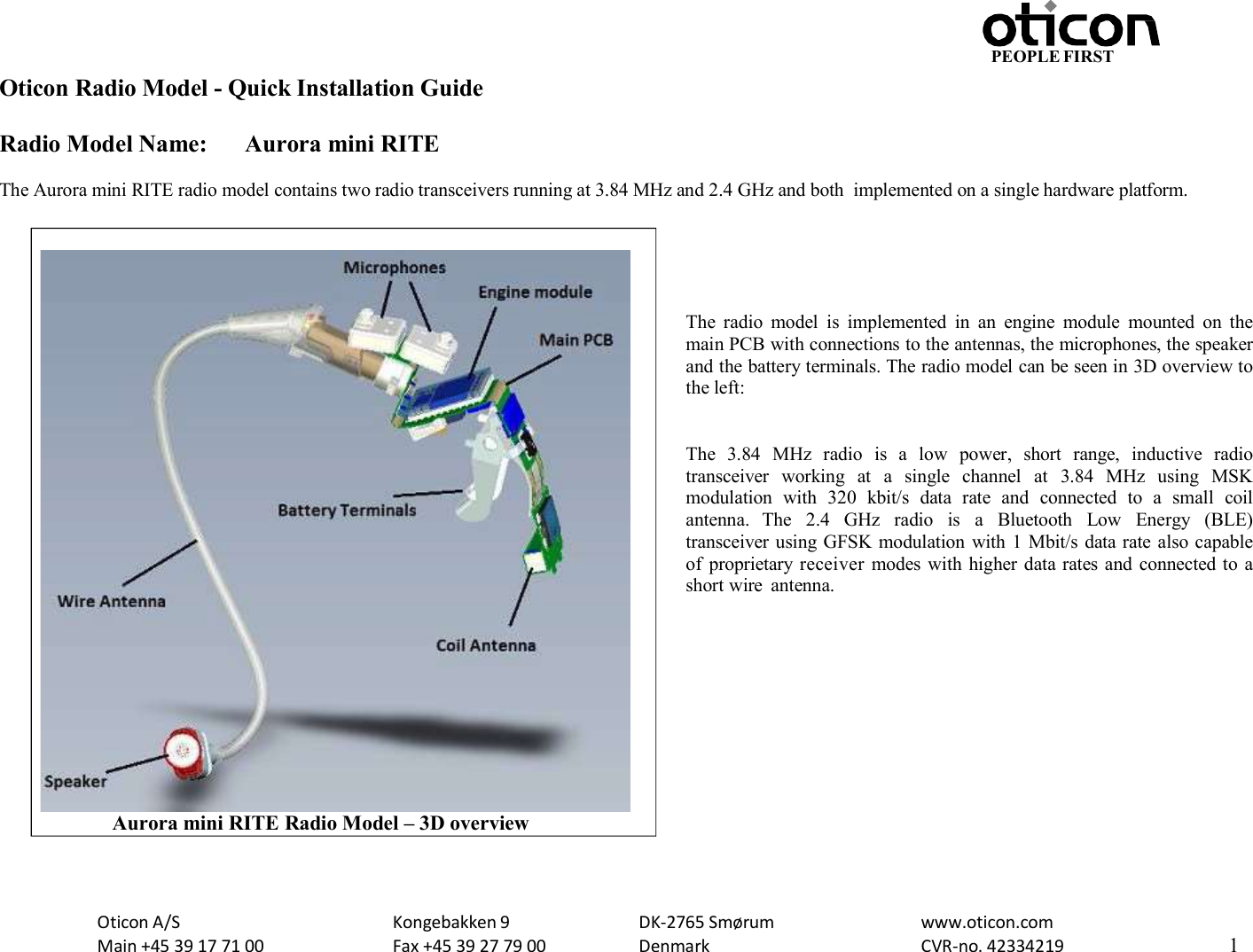 PEOPLE FIRST Oticon Radio Model - Quick Installation Guide Radio Model Name: Aurora mini RITE Oticon A/S Main +45 39 17 71 00 Kongebakken 9 Fax +45 39 27 79 00 DK-2765 Smørum Denmark www.oticon.com CVR-no. 42334219 1    The Aurora mini RITE radio model contains two radio transceivers running at 3.84 MHz and 2.4 GHz and both  implemented on a single hardware platform.      The  radio  model  is  implemented  in  an  engine  module  mounted  on  the main PCB with connections to the antennas, the microphones, the speaker and the battery terminals. The radio model can be seen in 3D overview to the left:   The  3.84  MHz  radio  is  a  low  power,  short  range,  inductive  radio transceiver  working  at  a  single  channel  at  3.84  MHz  using  MSK modulation  with  320  kbit/s  data  rate  and  connected  to  a  small  coil antenna.  The  2.4  GHz  radio  is  a  Bluetooth  Low  Energy  (BLE) transceiver using GFSK modulation  with 1 Mbit/s data rate also capable of  proprietary receiver  modes with higher data rates and connected to a short wire  antenna.                         Aurora mini RITE Radio Model – 3D overview 