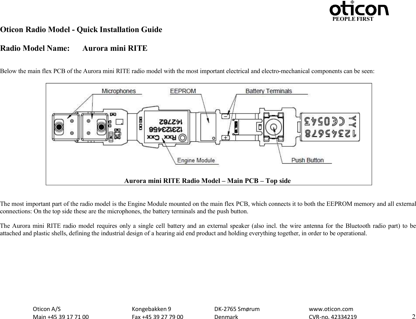 PEOPLE FIRST Oticon Radio Model - Quick Installation Guide Radio Model Name: Aurora mini RITE Oticon A/S Main +45 39 17 71 00 Kongebakken 9 Fax +45 39 27 79 00 DK-2765 Smørum Denmark www.oticon.com CVR-no. 42334219 2     Below the main flex PCB of the Aurora mini RITE radio model with the most important electrical and electro-mechanical components can be seen:     The most important part of the radio model is the Engine Module mounted on the main flex PCB, which connects it to both the EEPROM memory and all external connections: On the top side these are the microphones, the battery terminals and the push button.  The Aurora  mini  RITE radio model  requires  only a  single  cell battery and  an  external speaker (also incl. the wire  antenna for  the Bluetooth radio part) to  be attached and plastic shells, defining the industrial design of a hearing aid end product and holding everything together, in order to be operational.            Aurora mini RITE Radio Model – Main PCB – Top side 